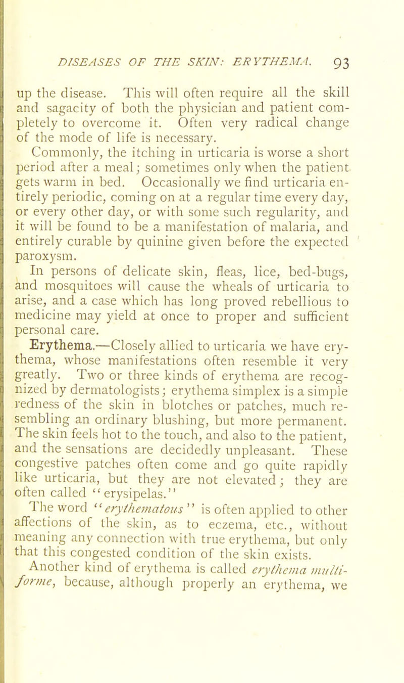 up the disease. This will often require all the skill and sagacity of both the physician and patient com- pletely to overcome it. Often very radical change of the mode of life is necessary. Commonly, the itching in urticaria is worse a short period after a meal; sometimes only when the patient gets warm in bed. Occasionally we find urticaria en- tirely periodic, coming on at a regular time every day, or every other day, or with some such regularity, and it will be found to be a manifestation of malaria, and entirely curable by quinine given before the expected paroxysm. In persons of delicate skin, fleas, lice, bed-bugs, and mosquitoes will cause the wheals of urticaria to arise, and a case which has long proved rebellious to medicine may yield at once to proper and sufficient personal care. Erythema.—Closely allied to urticaria we have ery- thema, whose manifestations often resemble it very greatly. Two or three kinds of erythema are recog- nized by dermatologists; erythema simplex is a simple redness of the skin in blotches or patches, much re- sembling an ordinary blushing, but more permanent. The skin feels hot to the touch, and also to the patient, and the_ sensations are decidedly unpleasant. These congestive patches often come and go quite rapidly like urticaria, but they are not elevated; they are often called erysipelas. The word erythematous is often applied toother affections of the skin, as to eczema, etc., without meaning any connection with true erythema, but only that this congested condition of the skin exists. Another kind of erythema is called erythema multi- forme, because, although properly an erythema, we