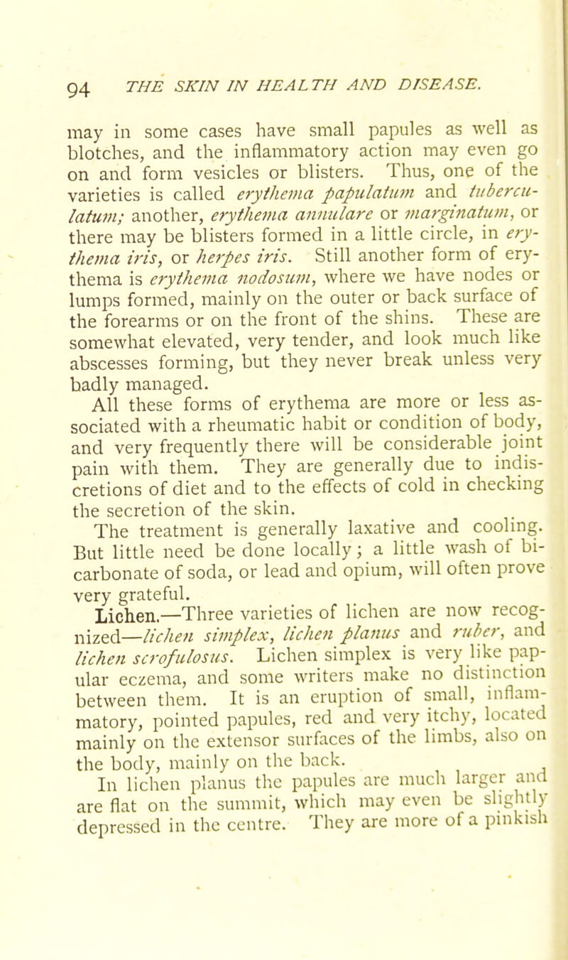 may in some cases have small papules as well as blotches, and the inflammatory action may even go on and form vesicles or blisters. Thus, one of the varieties is called erythema papulatum and tubercu- latum; another, erythema annulare or marginatum, or there may be blisters formed in a little circle, in ery- thema iris, or herpes iris. Still another form of ery- thema is erythema nodosum, where we have nodes or lumps formed, mainly on the outer or back surface of the forearms or on the front of the shins. These are somewhat elevated, very tender, and look much like abscesses forming, but they never break unless very badly managed. All these forms of erythema are more or less as- sociated with a rheumatic habit or condition of body, and very frequently there will be considerable joint pain with them. They are generally due to indis- cretions of diet and to the effects of cold in checking the secretion of the skin. The treatment is generally laxative and cooling. But little need be done locally; a little wash of bi- carbonate of soda, or lead and opium, will often prove very grateful. Lichen.—Three varieties of lichen are now recog- nized—//*-/^ simplex, lichen planus and ruber, and lichen scrofulosus. Lichen simplex is very like pap- ular eczema, and some writers make no distinction between them. It is an eruption of small, inflam- matory, pointed papules, red and very itchy, located mainly on the extensor surfaces of the limbs, also on the body, mainly on the back. In lichen planus the papules are much larger and are flat on the summit, which may even be slightly depressed in the centre. They are more of a pinkish