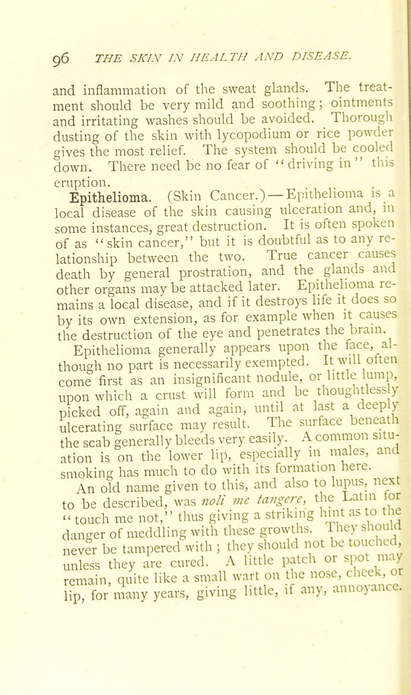 and inflammation of the sweat glands. The treat- ment should be very mild and soothing; ointments and irritating washes should be avoided. Thorough dusting of the skin with lycopodium or rice powder gives the most relief. The system should be cooled down. There need be no fear of driving in  this eruption. Epithelioma. (Skin Cancer.) —Epithelioma is a local disease of the skin causing ulceration and, in some instances, great destruction. It is often spoken of as skin cancer, but it is doubtful as to any re- lationship between the two. True cancer causes death by general prostration, and the glands and other organs may be attacked later. Epithelioma re- mains a local disease, and if it destroys life it does so by its own extension, as for example when it causes the destruction of the eye and penetrates the brain Epithelioma generally appears upon the face, al- though no part is necessarily exempted. It will often come first as an insignificant nodule, or little lump, upon which a crust will form and be thoughtless y picked off, again and again, until at last a deeply ulcerating surface may result. The surface beneath the scab generally bleeds very easily. A common situ- ation is on the lower lip, especially in males, and smoking has much to do with its formation here. An old name given to this, and also to lupus, next to be described, was noli me tangere, the Latin or « touch me not, thus giving a striking hint as to the danger of meddling with these growths. They should never be tampered with ; they should not be touched, unless they are cured. A little patch or spot may remain, quite like a small wart on the nose, cheek, or lip, for many years, giving little, if any, annoyance.