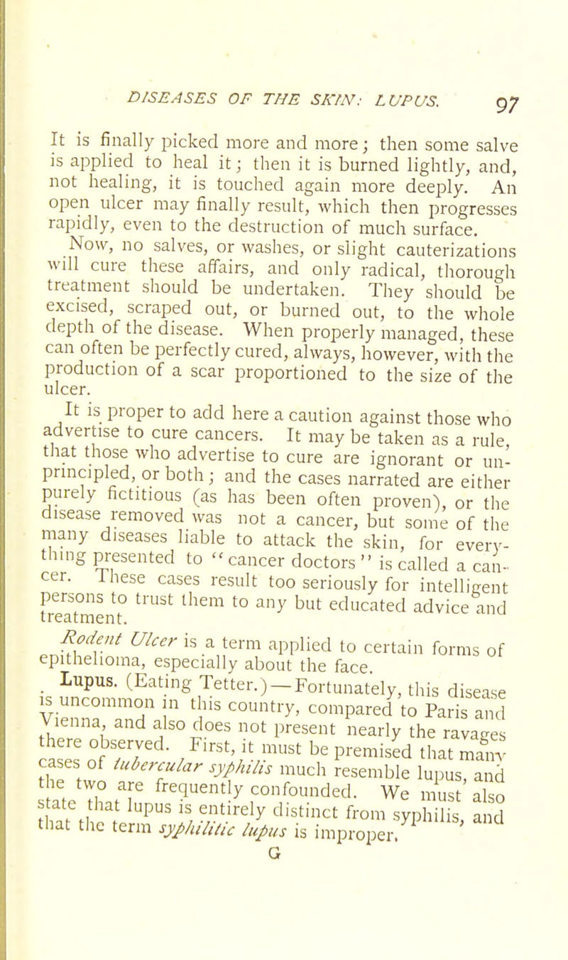 It is finally picked more and more; then some salve is applied to heal it; then it is burned lightly, and, not healing, it is touched again more deeply. An open ulcer may finally result, which then progresses rapidly, even to the destruction of much surface. Now, no salves, or washes, or slight cauterizations will cure these affairs, and only radical, thorough treatment should be undertaken. They should be excised, scraped out, or burned out, to the whole depth of the disease. When properly managed, these can often be perfectly cured, always, however, with the production of a scar proportioned to the size of the ulcer. It is proper to add here a caution against those who advertise to cure cancers. It may be taken as a rule, that those who advertise to cure are ignorant or un- principled, or both; and the cases narrated are either purely fictitious (as has been often proven), or the disease removed was not a cancer, but some of the many diseases liable to attack the skin, for every- thing presented to « cancer doctors  is called a can- cer, inese cases result too seriously for intelligent persons to trust them to any but educated advice and treatment. Rodent Ulcer is a term applied to certain forms of epithelioma, especially about the face , Lupus. (Eating Tetter.) —Fortunately, this disease « uncommon in this country, compared to Paris and Vienna and also does not present nearly the ravages o°f rr' / FirSt;iV*USt be Premisd that ma&nv cases of tubercular syphilis much resemble lupus, and ateXtT confounded. We must'So state that lupus is entirely distinct from syphilis and that the term syphilitic lupus is improper ' G