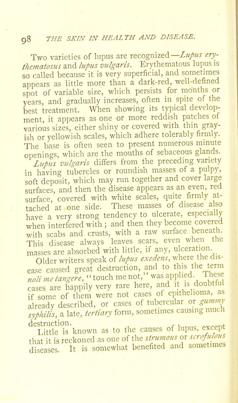 Two varieties of lupus are recognized— Lupus ery- thematosus and lupus vulgaris. Erythematous lupus is so called because it is very superficial, and sometimes appears as little more than a dark-red, well-defined spot of variable size, which persists for months or years, and gradually increases, often in spite of the best treatment. When showing its typical develop- ment, it appears as one or more reddish patches of various sizes, either shiny or covered with thin gray- ish or yellowish scales, which adhere tolerably firmly. The base is often seen to present numerous minute openings, which are the mouths of sebaceous glands. Lupus vulgaris differs from the preceding variety in having tubercles or roundish masses of a pulpy, soft deposit, which may run together and cover large surfaces, and then the disease appears as an even, red surface covered with white scales, quite firmly at- tached at one side. These masses of disease also have a very strong tendency to ulcerate, especially when interfered with ; and then they become covered with scabs and crusts, with a raw surface beneath. This disease always leaves scars, even when the masses are absorbed with little, if any, ulceration. Older writers speak of lupus exedens, where the dis- ease caused great destruction, and to this the term nolimetangere, touch me not, was applied These cases are happily very rare here, and it is doubtful if some of them were not cases of epithelioma, as already described, or cases of tubercular or gummy syphilis, a late, tertiary form, sometimes causing much deLitde°is'known as to the causes of lupus, except that it is reckoned as one of the strumous or scrofulous diseases. It is somewhat benefited and sometimes