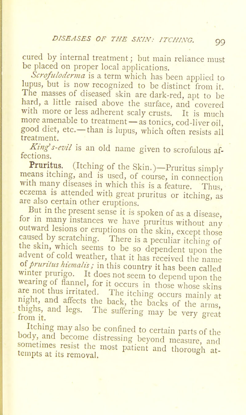 cured by internal treatment; but main reliance must be placed on proper local applications. Scrofuloderma is a term which has been applied to lupus, but is now recognized to be distinct from it. The masses of diseased skin are dark-red, apt to be hard, a little raised above the surface, and covered with more or less adherent scaly crusts. It is much more amenable to treatment —as tonics, cod-liver oil, good diet, etc.—than is lupus, which often resists all treatment. Kings-evil is an old name given to scrofulous af- fections. Pruritus. (Itching of the Skin.)—Pruritus simply means itching, and is used, of course, in connection with many diseases in which this is a feature Thus eczema is attended with great pruritus or itching, as are also certain other eruptions. But in the present sense it is spoken of as a disease for m many instances we have pruritus without any outward lesions or eruptions on the skin, except those caused by scratching. There is a peculiar itching of the skin which seems to be so dependent upon the advent of cold weather, that it has received the name ot pruritus hiemalis; in this country it has been called winter prurigo. It does not seem to depend upon the wearing of flannel, for it occurs in those whose skins are not thus irritated. The itching occurs mainly at night, and affects the back, the backs of the arms thighs, and legs. The suffering may be very great Itching may also be confined to certain parts of the body and become distressing beyond measure, and some imes res1St the most patient and thorough at tempts at its removal. fa