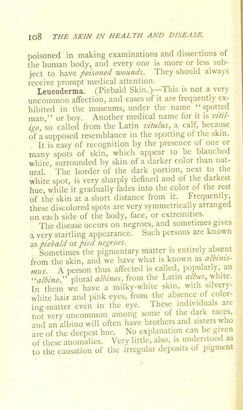 poisoned in making examinations and dissections of the human body, and every one is more or less sub- ject to have poisoned wounds. They should always receive prompt medical attention. Leucoderma. (Piebald Skin.)—This is not a very uncommon affection, and cases of it are frequently ex- hibited in the museums, under the name spotted man, or boy. Another medical name for it is vitil- igo, 'so called from the Latin vitulus, a calf, because of a supposed resemblance in the spotting of the skin. It is easy of recognition by the presence of one or many spots of skin, which appear to be blanched white, surrounded by skin of a darker color than nat- ural. The border of the dark portion, next to the white spot, is very sharply defined and of the darkest hue, while it gradually fades into the color of the rest of the skin at a short distance from it. Frequently, these discolored spots are very symmetrically arranged on each side of the body, face, or extremities. The disease occurs on negroes, and sometimes gives a very startling appearance. Such persons are known as piebald or pied negroes. _ Sometimes the pigmentary matter is entirely absent from the skin, and we have what is known as albims- mus A person thus affected is called, popularly, an albino  plural albinos, from the Latin alius, white. In them we have a milky-white skin, with silvery- white hair and pink eyes, from the absence of color- ing-matter even in the eye. These individuals are not very uncommon among some of the dark races, and an albino will often have brothers and sisters who are of the deepest hue. No explanation can be given of these anomalies. Very little, also, is understood as to the causation of the irregular deposits ol pigment