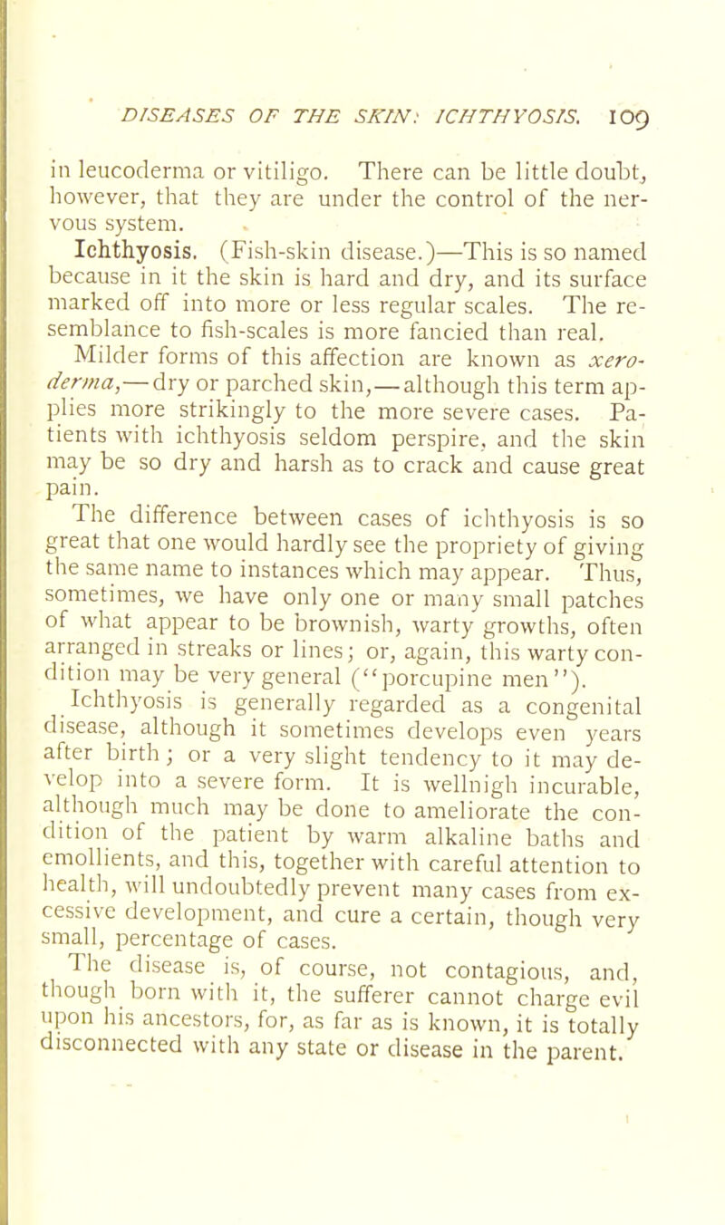 in leucoderma or vitiligo. There can be little doubt, however, that they are under the control of the ner- vous system. Ichthyosis. (Fish-skin disease.)—This is so named because in it the skin is hard and dry, and its surface marked off into more or less regular scales. The re- semblance to fish-scales is more fancied than real. Milder forms of this affection are known as xero- derma,— dry or parched skin, — although this term ap- plies more strikingly to the more severe cases. Pa- tients with ichthyosis seldom perspire, and the skin may be so dry and harsh as to crack and cause great pain. The difference between cases of ichthyosis is so great that one would hardly see the propriety of giving the same name to instances which may appear. Thus, sometimes, we have only one or many small patches of what appear to be brownish, warty growths, often arranged in streaks or lines; or, again, this warty con- dition may be very general (porcupine men). Ichthyosis is generally regarded as a congenital disease, although it sometimes develops even years after birth; or a very slight tendency to it may de- velop into a severe form. It is wellnigh incurable, although much may be done to ameliorate the con- dition of the patient by warm alkaline baths and emollients, and this, together with careful attention to health, will undoubtedly prevent many cases from ex- cessive development, and cure a certain, though very small, percentage of cases. The disease is, of course, not contagious, and, though born with it, the sufferer cannot charge evil upon his ancestors, for, as far as is known, it is totally disconnected with any state or disease in the parent.