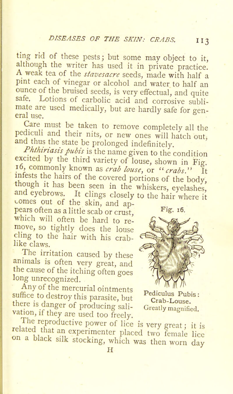 ting rid of these pests; but some may object to it, although the writer has used it in private practice. A weak tea of the siavesacre seeds, made with half a pint each of vinegar or alcohol and water to half an ounce of the bruised seeds, is very effectual, and quite safe. Lotions of carbolic acid and corrosive subli- mate are used medically, but are hardly safe for gen- eral use. Care must be taken to remove completely all the pedicuh and their nits, or new ones will hatch out: and thus the state be prolonged indefinitely. Phthiriasis pubis is the name given to the condition excited by the third variety of louse, shown in Fig 16, commonly known as crab louse, or crabs  It infests the hairs of the covered portions of the'body though it has been seen in the whiskers, eyelashes, and eyebrows. It clings closely to the hair where it v.omes out of the skin, and ap- pears often as a little scab or crust, which will often be hard to re- move, so tightly does the louse chng to the hair with his crab- like claws. The irritation caused by these animals is often very great, and the cause of the itching often goes long unrecognized. Any of the mercurial ointments suffice to destroy this parasite, but there is danger of producing sali- vation, if they are used too freely. r.lT^ rfProductive Power of lice is very great; it is onThlJ ? an exPer,imenter Placed two female lice on a black silk stocking, which was then worn day H Fig. 16. Pediculus Pubis: Crab-Louse. Greatly magnified.