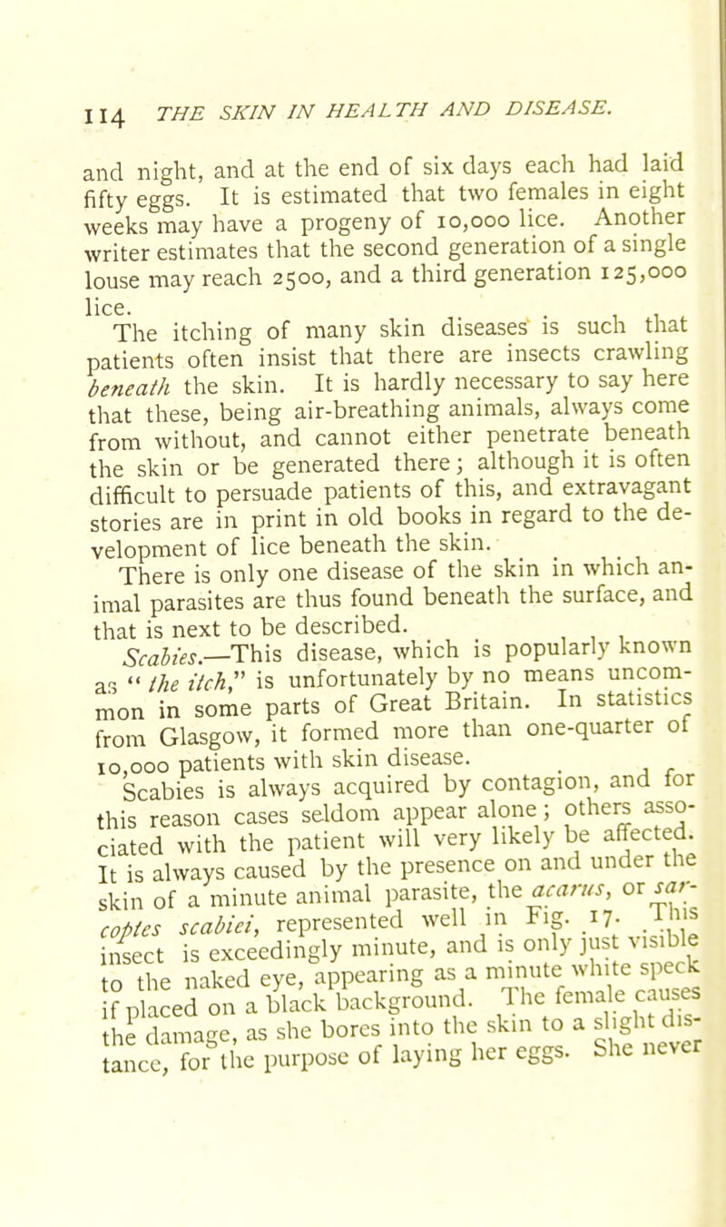and night, and at the end of six days each had laid fifty eggs. It is estimated that two females in eight weeks may have a progeny of 10,000 lice. Another writer estimates that the second generation of a single louse may reach 2500, and a third generation 125,000 lice. The itching of many skin diseases is such that patients often insist that there are insects crawling beneath the skin. It is hardly necessary to say here that these, being air-breathing animals, always come from without, and cannot either penetrate beneath the skin or be generated there; although it is often difficult to persuade patients of this, and extravagant stories are in print in old books in regard to the de- velopment of lice beneath the skin. There is only one disease of the skin in which an- imal parasites are thus found beneath the surface, and that is next to be described. Scabies .—This disease, which is popularly known as  the itch is unfortunately by no means uncom- mon in some parts of Great Britain. In statistics from Glasgow, it formed more than one-quarter of 10,000 patients with skin disease. _ Scabies is always acquired by contagion, and for this reason cases seldom appear alone ; others asso- ciated with the patient will very likely be affected. It is always caused by the presence on and under the skin of a minute animal parasite, the acarus, or sar- coptes scabiei, represented well in Fig. 17. Iba insect is exceedingly minute, and is only just visible to the naked eye, appearing as a minute white speck if placed on a black background. The female causes heP damage, as she bores into the skin to a slight d.s- anct for the purpose of laying her eggs. She never