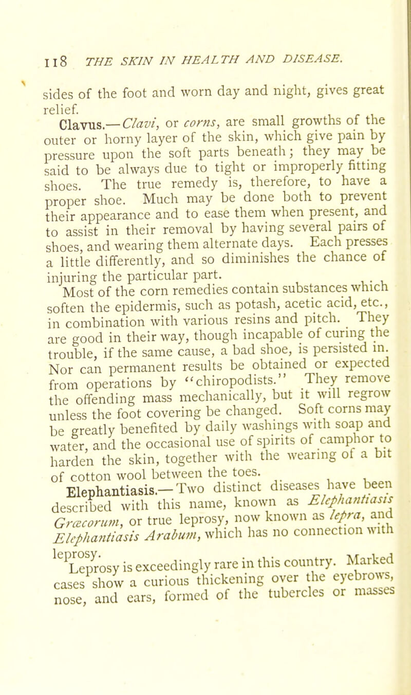 sides of the foot and worn day and night, gives great relief. Clavus— Clavi, or corns, are small growths of the outer or horny layer of the skin, which give pain by pressure upon the soft parts beneath; they may be said to be always due to tight or improperly fitting shoes. The true remedy is, therefore, to have a proper shoe. Much may be done both to prevent their appearance and to ease them when present, and to assist in their removal by having several pairs of shoes, and wearing them alternate days. Each presses a little differently, and so diminishes the chance of injuring the particular part. Most of the corn remedies contain substances which soften the epidermis, such as potash, acetic acid, etc., in combination with various resins and pitch. They are good in their way, though incapable of curing the trouble, if the same cause, a bad shoe, is persisted in. Nor can permanent results be obtained or expected from operations by chiropodists. They remove the offending mass mechanically, but it will regrow unless the foot covering be changed. Soft corns may be greatly benefited by daily washings with soap and water, and the occasional use of spirits of camphor to harden the skin, together with the wearing of a bit of cotton wool between the toes. Elephantiasis.-Two distinct diseases have been described with this name, known as Elephantiasis Grcecorum, or true leprosy, now known as lepra, and Elephantiasis Arabum, which has no connection with lG Leprosy is exceedingly rare in this country. Marked cases show a curious thickening over the eyebrows, nose, and ears, formed of the tubercles or masses