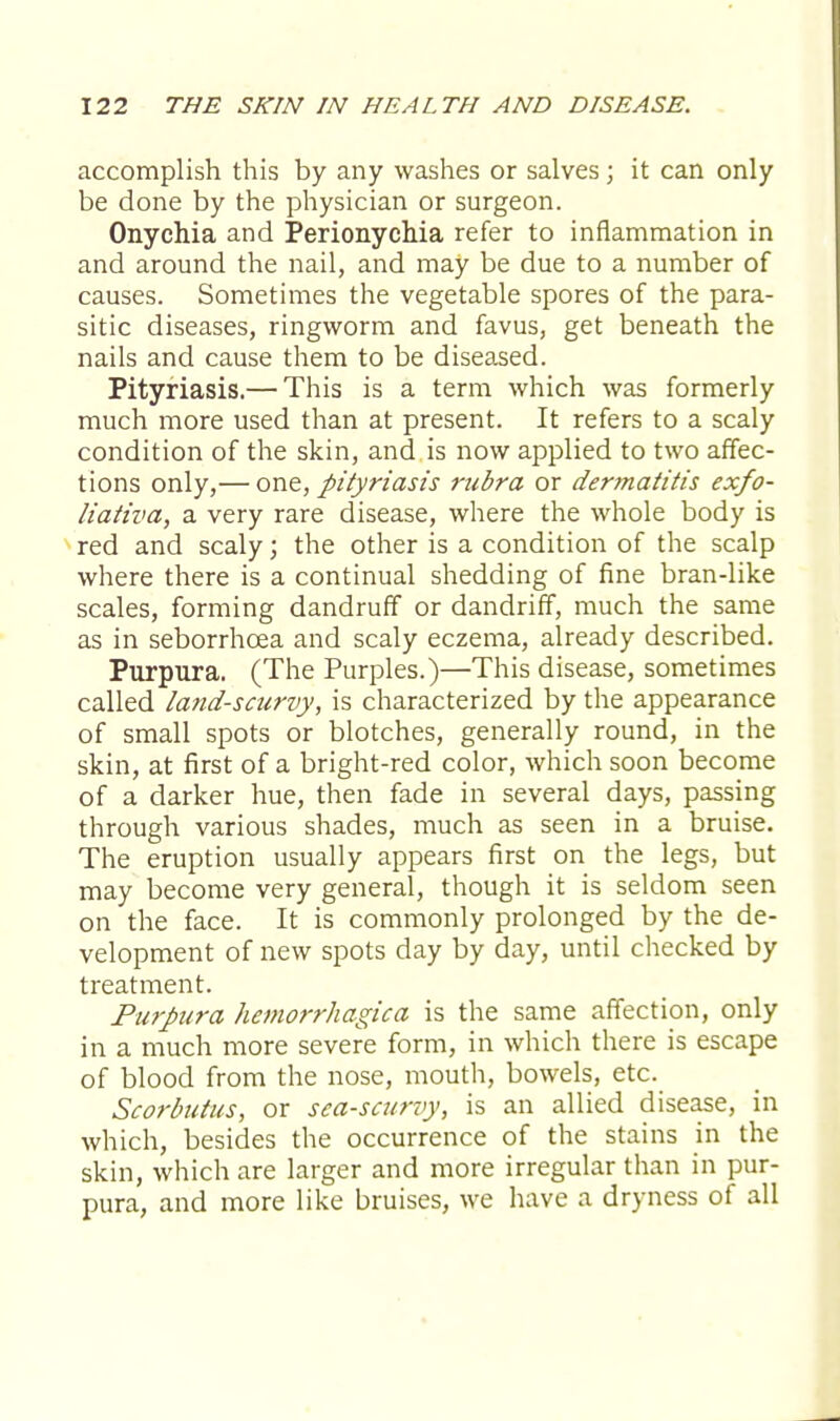 accomplish this by any washes or salves; it can only be done by the physician or surgeon. Onychia and Perionychia refer to inflammation in and around the nail, and may be due to a number of causes. Sometimes the vegetable spores of the para- sitic diseases, ringworm and favus, get beneath the nails and cause them to be diseased. Pityriasis.— This is a term which was formerly much more used than at present. It refers to a scaly condition of the skin, and is now applied to two affec- tions only,— one, pityriasis rubra or dermatitis exfo- liativa, a very rare disease, where the whole body is red and scaly; the other is a condition of the scalp where there is a continual shedding of fine bran-like scales, forming dandruff or dandriff, much the same as in seborrhcea and scaly eczema, already described. Purpura. (The Purples.)—This disease, sometimes called land-scurvy, is characterized by the appearance of small spots or blotches, generally round, in the skin, at first of a bright-red color, which soon become of a darker hue, then fade in several days, passing through various shades, much as seen in a bruise. The eruption usually appears first on the legs, but may become very general, though it is seldom seen on the face. It is commonly prolonged by the de- velopment of new spots day by day, until checked by treatment. Purpura hemorrhagica is the same affection, only in a much more severe form, in which there is escape of blood from the nose, mouth, bowels, etc. Scorbutus, or sca-scurvy, is an allied disease, in which, besides the occurrence of the stains in the skin, which are larger and more irregular than in pur- pura, and more like bruises, we have a dryness of all