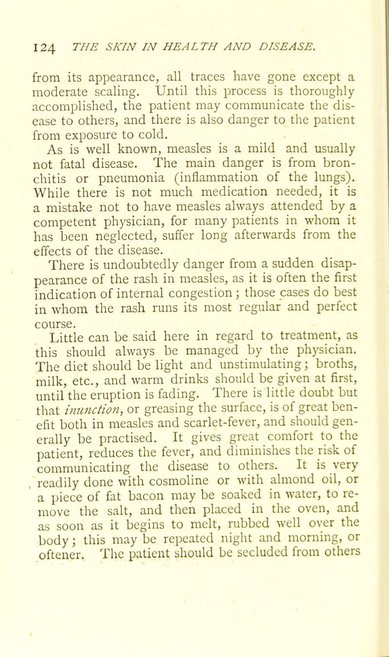 from its appearance, all traces have gone except a moderate scaling. Until this process is thoroughly accomplished, the patient may communicate the dis- ease to others, and there is also danger to the patient from exposure to cold. As is well known, measles is a mild and usually not fatal disease. The main danger is from bron- chitis or pneumonia (inflammation of the lungs). While there is not much medication needed, it is a mistake not to have measles always attended by a competent physician, for many patients in whom it has been neglected, suffer long afterwards from the effects of the disease. There is undoubtedly danger from a sudden disap- pearance of the rash in measles, as it is often the first indication of internal congestion; those cases do best in whom the rash runs its most regular and perfect course. Little can be said here in regard to treatment, as this should always be managed by the physician. The diet should be light and unstimulating; broths, milk, etc., and warm drinks should be given at first, until the eruption is fading. There is little doubt but that inunction, or greasing the surface, is of great ben- efit both in measles and scarlet-fever, and should gen- erally be practised. It gives great comfort to the patient, reduces the fever, and diminishes the risk of communicating the disease to others. It is very readily done with cosmoline or with almond oil, or a piece of fat bacon may be soaked in water, to re- move the salt, and then placed in the oven, and as soon as it begins to melt, rubbed well over the body; this may be repeated night and morning, or oftener. The patient should be secluded from others