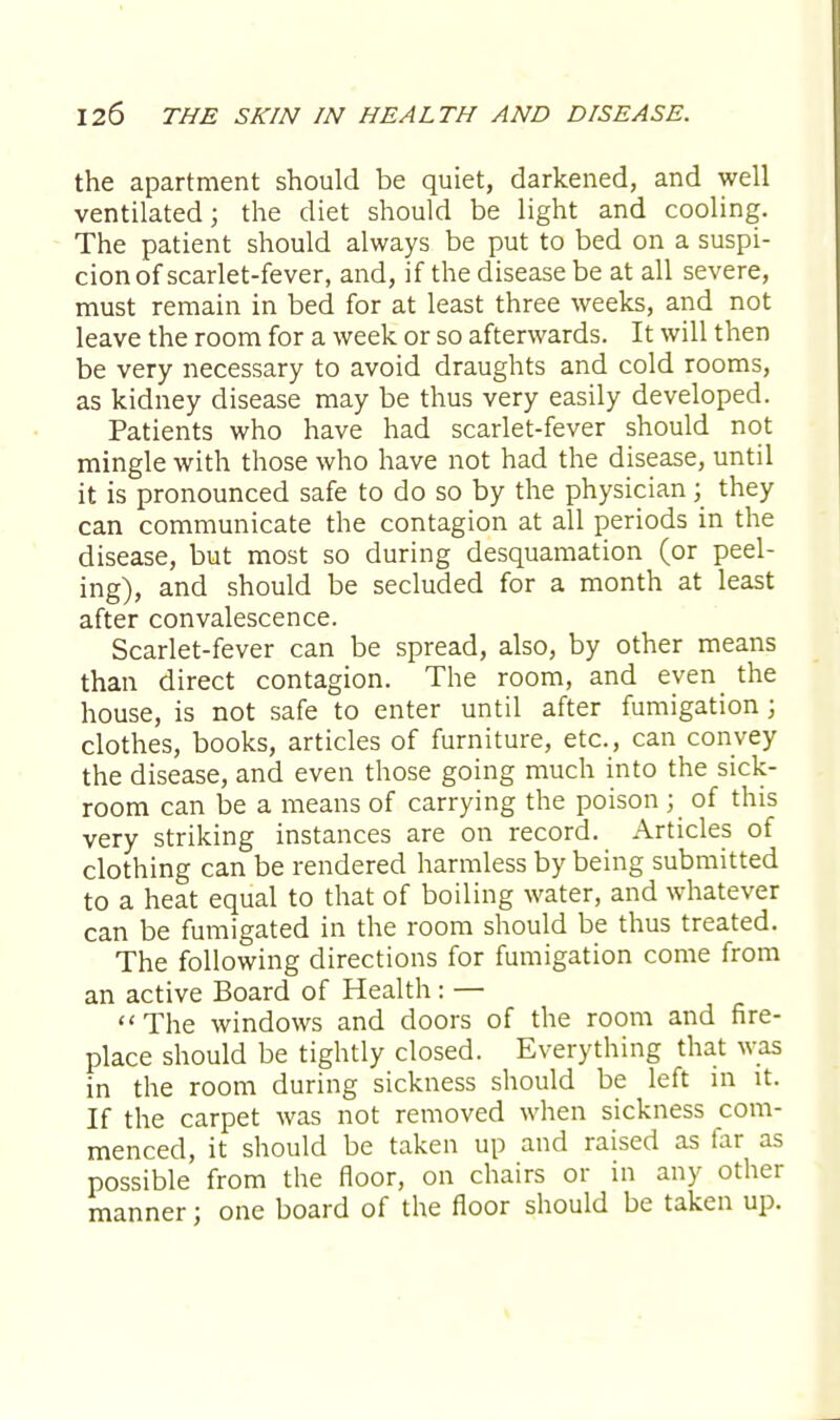 the apartment should be quiet, darkened, and well ventilated; the diet should be light and cooling. The patient should always be put to bed on a suspi- cion of scarlet-fever, and, if the disease be at all severe, must remain in bed for at least three weeks, and not leave the room for a week or so afterwards. It will then be very necessary to avoid draughts and cold rooms, as kidney disease may be thus very easily developed. Patients who have had scarlet-fever should not mingle with those who have not had the disease, until it is pronounced safe to do so by the physician ; they can communicate the contagion at all periods in the disease, but most so during desquamation (or peel- ing), and should be secluded for a month at least after convalescence. Scarlet-fever can be spread, also, by other means than direct contagion. The room, and even the house, is not safe to enter until after fumigation; clothes, books, articles of furniture, etc., can convey the disease, and even those going much into the sick- room can be a means of carrying the poison ; of this very striking instances are on record. Articles of clothing can be rendered harmless by being submitted to a heat equal to that of boiling water, and whatever can be fumigated in the room should be thus treated. The following directions for fumigation come from an active Board of Health: — The windows and doors of the room and fire- place should be tightly closed. Everything that was in the room during sickness should be left in it. If the carpet was not removed when sickness com- menced, it should be taken up and raised as far as possible from the floor, on chairs or in any other manner; one board of the floor should be taken up.