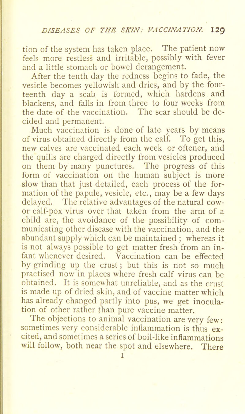tion of the system has taken place. The patient now feels more restless and irritable, possibly with fever and a little stomach or bowel derangement. After the tenth day the redness begins to fade, the vesicle becomes yellowish and dries, and by the four- teenth day a scab is formed, which hardens and blackens, and falls in from three to four weeks from the date of the vaccination. The scar should be de- cided and permanent. Much vaccination is done of late years by means of virus obtained directly from the calf. To get this, new calves are vaccinated each week or oftener, and the quills are charged directly from vesicles produced on them by many punctures. The progress of this form of vaccination on the human subject is more slow than that just detailed, each process of the for- mation of the papule, vesicle, etc., may be a few days delayed. The relative advantages of the natural cow- or calf-pox virus over that taken from the arm of a child are, the avoidance of the possibility of com- municating other disease with the vaccination, and the abundant supply which can be maintained ; whereas it is not always possible to get matter fresh from an in- fant whenever desired. Vaccination can be effected by grinding up the crust; but this is not so much practised now in places where fresh calf virus can be obtained. It is somewhat unreliable, and as the crust is made up of dried skin, and of vaccine matter which has already changed partly into pus, we get inocula- tion of other rather than pure vaccine matter. The objections to animal vaccination are very few: sometimes very considerable inflammation is thus ex- cited, and sometimes a series of boil-like inflammations will follow, both near the spot and elsewhere. There I