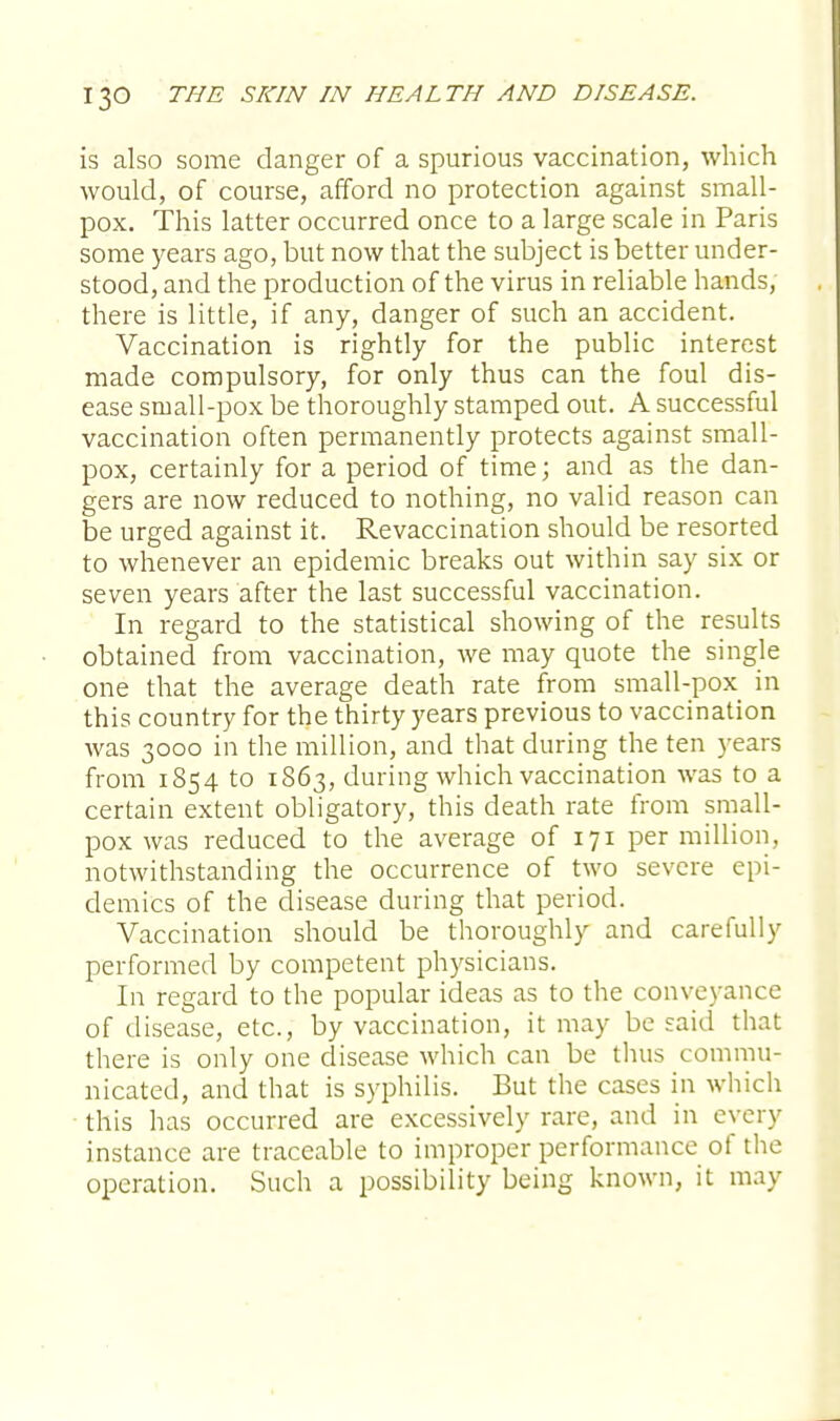 is also some danger of a spurious vaccination, which would, of course, afford no protection against small- pox. This latter occurred once to a large scale in Paris some years ago, but now that the subject is better under- stood, and the production of the virus in reliable hands, there is little, if any, danger of such an accident. Vaccination is rightly for the public interest made compulsory, for only thus can the foul dis- ease small-pox be thoroughly stamped out. A successful vaccination often permanently protects against small- pox, certainly for a period of time; and as the dan- gers are now reduced to nothing, no valid reason can be urged against it. Revaccination should be resorted to whenever an epidemic breaks out within say six or seven years after the last successful vaccination. In regard to the statistical showing of the results obtained from vaccination, we may quote the single one that the average death rate from small-pox in this country for the thirty years previous to vaccination was 3000 in the million, and that during the ten years from 1854 to 1863, during which vaccination was to a certain extent obligatory, this death rate from small- pox was reduced to the average of 171 per million, notwithstanding the occurrence of two severe epi- demics of the disease during that period. Vaccination should be thoroughly and carefully performed by competent physicians. In regard to the popular ideas as to the conveyance of disease, etc., by vaccination, it may be said that there is only one disease which can be thus commu- nicated, and that is syphilis. But the cases in which this has occurred are excessively rare, and in every instance are traceable to improper performance of the operation. Such a possibility being known, it may