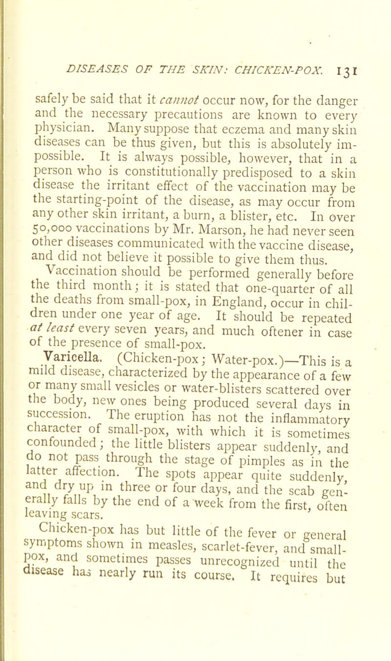 safely be said that it cannot occur now, for the danger and die necessary precautions are known to every physician. Many suppose that eczema and many skin diseases can be thus given, but this is absolutely im- possible. It is always possible, however, that in a person who is constitutionally predisposed to a skin disease the irritant effect of the vaccination may be the starting-point of the disease, as may occur from any other skin irritant, a burn, a blister, etc. In over 50,000 vaccinations by Mr. Marson, he had never seen other diseases communicated with the vaccine disease, and did not believe it possible to give them thus. Vaccination should be performed generally before the third month; it is stated that one-quarter of all the deaths from small-pox, in England, occur in chil- dren under one year of age. It should be repeated at least every seven years, and much oftener in case of the presence of small-pox. Varicella. (Chicken-pox; Water-pox.)—This is a mdd disease, characterized by the appearance of a few or many small vesicles or water-blisters scattered over the body, new ones being produced several days in succession. The eruption has not the inflammatory character of small-pox, with which it is sometimes confounded; the little blisters appear suddenly, and do not pass through the stage of pimples as in the latter affection. The spots appear quite suddenly and dry up in three or four days, and the scab gen- erally falls by the end of a week from the first, often leaving scars. Chicken-pox has but little of the fever or general symptoms shown in measles, scarlet-fever, and small- pox, and sometimes passes unrecognized until the disease has nearly run its course. It requires but