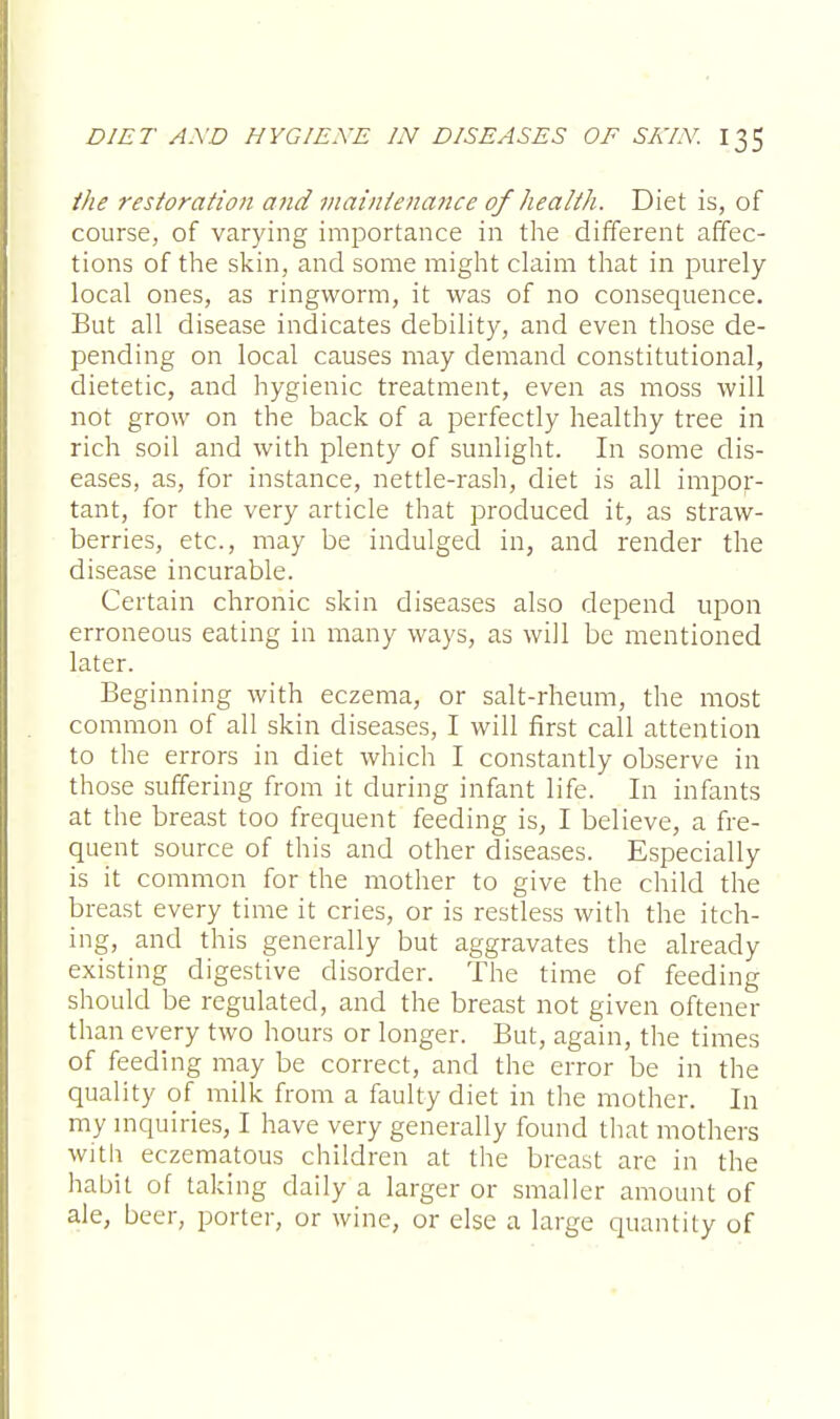 the restoration and maintenance of health. Diet is, of course, of varying importance in the different affec- tions of the skin, and some might claim that in purely local ones, as ringworm, it was of no consequence. But all disease indicates debility, and even those de- pending on local causes may demand constitutional, dietetic, and hygienic treatment, even as moss will not grow on the back of a perfectly healthy tree in rich soil and with plenty of sunlight. In some dis- eases, as, for instance, nettle-rash, diet is all impor- tant, for the very article that produced it, as straw- berries, etc., may be indulged in, and render the disease incurable. Certain chronic skin diseases also depend upon erroneous eating in many ways, as will be mentioned later. Beginning with eczema, or salt-rheum, the most common of all skin diseases, I will first call attention to the errors in diet which I constantly observe in those suffering from it during infant life. In infants at the breast too frequent feeding is, I believe, a fre- quent source of this and other diseases. Especially is it common for the mother to give the child the breast every time it cries, or is restless with the itch- ing, and this generally but aggravates the already existing digestive disorder. The time of feeding should be regulated, and the breast not given oftener than every two hours or longer. But, again, the times of feeding may be correct, and the error be in the quality of milk from a faulty diet in the mother. In my inquiries, I have very generally found that mothers with eczematous children at the breast are in the habit of taking daily a larger or smaller amount of ale, beer, porter, or wine, or else a large quantity of