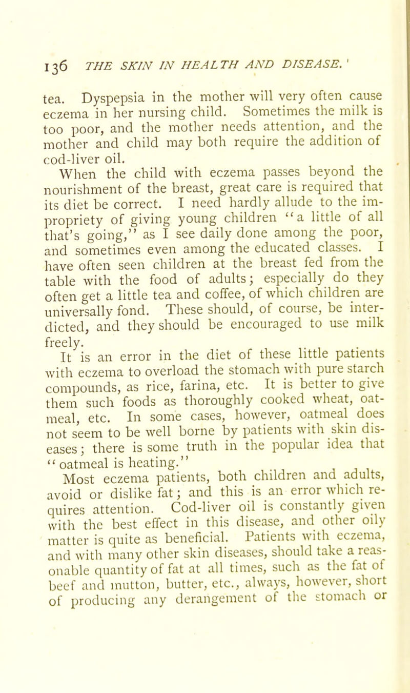 tea. Dyspepsia in the mother will very often cause eczema in her nursing child. Sometimes the milk is too poor, and the mother needs attention, and the mother and child may both require the addition of cod-liver oil. When the child with eczema passes beyond the nourishment of the breast, great care is required that its diet be correct. I need hardly allude to the im- propriety of giving young children a little of all that's going, as I see daily done among the poor, and sometimes even among the educated classes. I have often seen children at the breast fed from the table with the food of adults; especially do they often get a little tea and coffee, of which children are universally fond. These should, of course, be inter- dicted, and they should be encouraged to use milk freely. It is an error in the diet of these little patients with eczema to overload the stomach with pure starch compounds, as rice, farina, etc. It is better to give them such foods as thoroughly cooked wheat, oat- meal, etc. In some cases, however, oatmeal does not seem to be well borne by patients with skin dis- eases ; there is some truth in the popular idea that  oatmeal is heating. Most eczema patients, both children and adults, avoid or dislike fat; and this is an error which re- quires attention. Cod-liver oil is constantly given with the best effect in this disease, and other oily matter is quite as beneficial. Patients with eczema, and with many other skin diseases, should take a reas- onable quantity of fat at all times, such as the fat of beef and mutton, butter, etc., always, however, short of producing any derangement of the stomach or