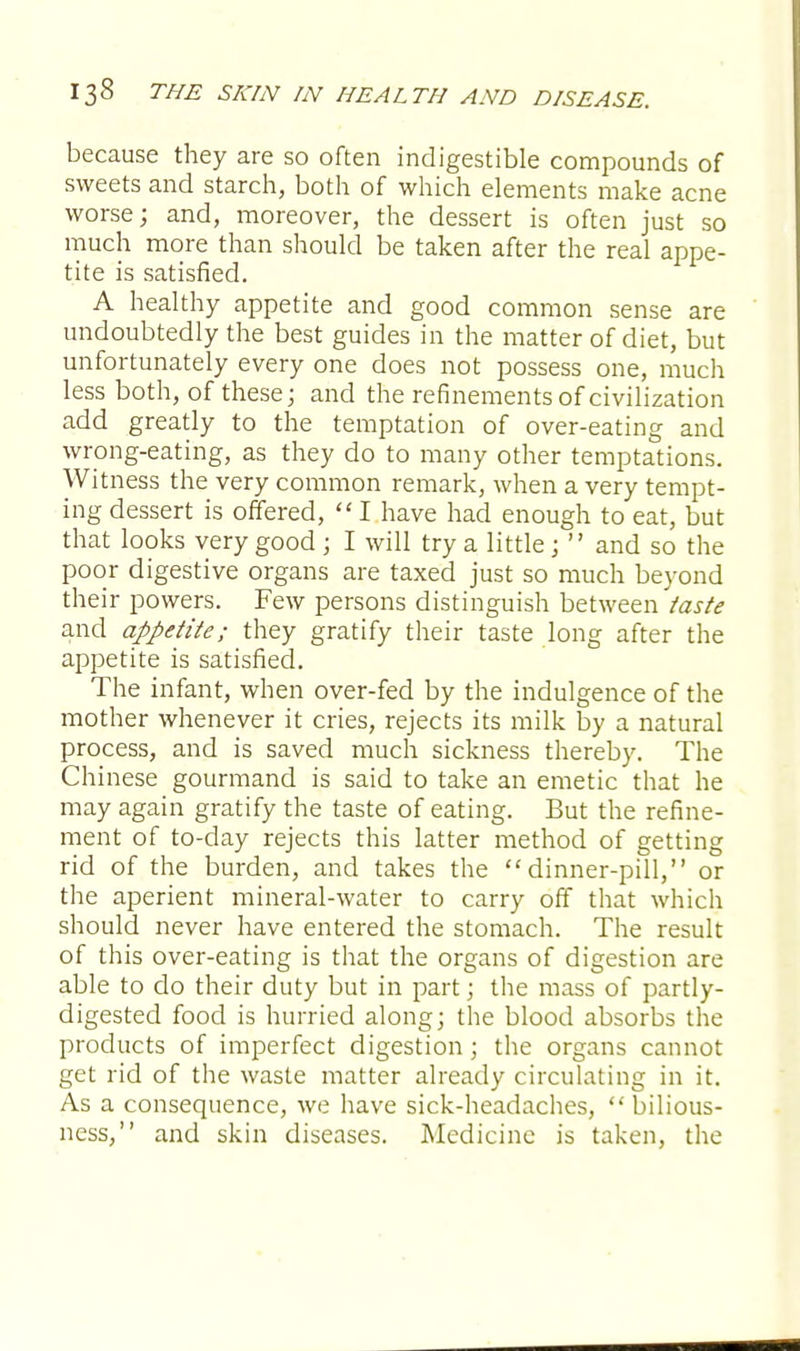 because they are so often indigestible compounds of sweets and starch, both of which elements make acne worse; and, moreover, the dessert is often just so much more than should be taken after the real appe- tite is satisfied. A healthy appetite and good common sense are undoubtedly the best guides in the matter of diet, but unfortunately every one does not possess one, much less both, of these; and the refinements of civilization add greatly to the temptation of over-eating and wrong-eating, as they do to many other temptations. Witness the very common remark, when a very tempt- ing dessert is offered,  I have had enough to eat, but that looks very good ; I will try a little;  and so the poor digestive organs are taxed just so much beyond their powers. Few persons distinguish between taste and appetite; they gratify their taste long after the appetite is satisfied. The infant, when over-fed by the indulgence of the mother whenever it cries, rejects its milk by a natural process, and is saved much sickness thereby. The Chinese gourmand is said to take an emetic that he may again gratify the taste of eating. But the refine- ment of to-day rejects this latter method of getting rid of the burden, and takes the dinner-pill, or the aperient mineral-water to carry off that which should never have entered the stomach. The result of this over-eating is that the organs of digestion are able to do their duty but in part; the mass of partly- digested food is hurried along; the blood absorbs the products of imperfect digestion; the organs cannot get rid of the waste matter already circulating in it. As a consequence, we have sick-headaches,  bilious- ness, and skin diseases. Medicine is taken, the