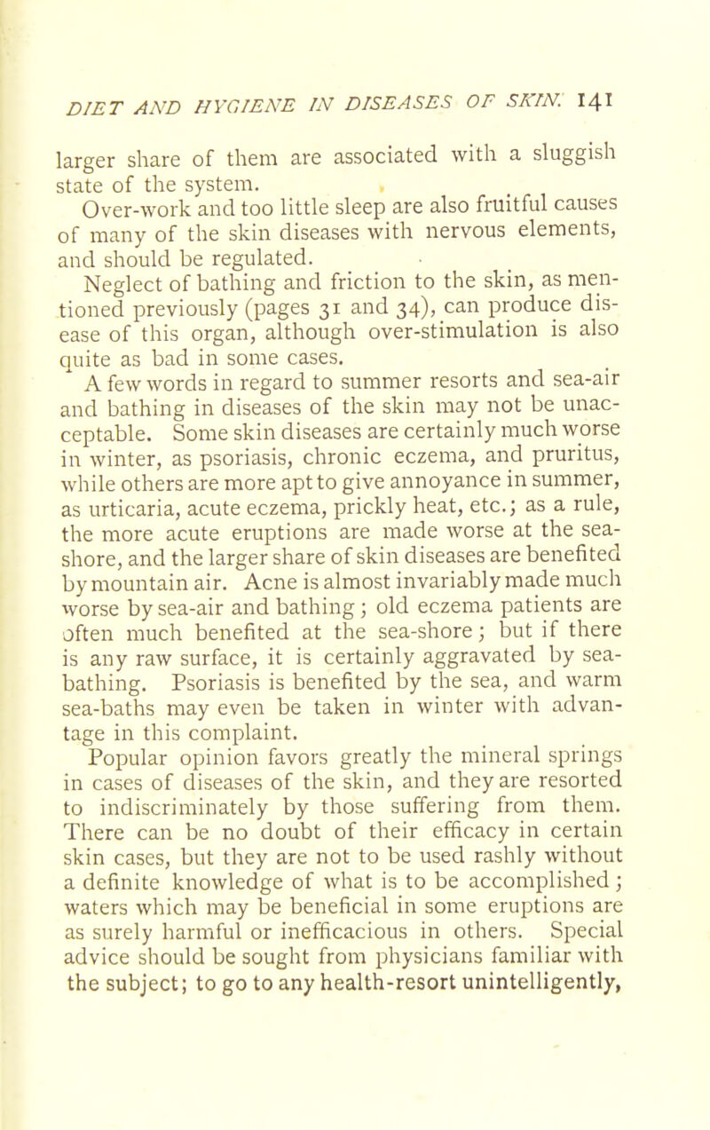 larger share of them are associated with a sluggish state of the system. Over-work and too little sleep are also fruitful causes of many of the skin diseases with nervous elements, and should be regulated. Neglect of bathing and friction to the skin, as men- tioned previously (pages 31 and 34), can produce dis- ease of this organ, although over-stimulation is also quite as bad in some cases. * A few words in regard to summer resorts and sea-air and bathing in diseases of the skin may not be unac- ceptable. Some skin diseases are certainly much worse in winter, as psoriasis, chronic eczema, and pruritus, while others are more apt to give annoyance in summer, as urticaria, acute eczema, prickly heat, etc.; as a rule, the more acute eruptions are made worse at the sea- shore, and the larger share of skin diseases are benefited by mountain air. Acne is almost invariably made much worse by sea-air and bathing ; old eczema patients are often much benefited at the sea-shore; but if there is any raw surface, it is certainly aggravated by sea- bathing. Psoriasis is benefited by the sea, and warm sea-baths may even be taken in winter with advan- tage in this complaint. Popular opinion favors greatly the mineral springs in cases of diseases of the skin, and they are resorted to indiscriminately by those suffering from them. There can be no doubt of their efficacy in certain skin cases, but they are not to be used rashly without a definite knowledge of what is to be accomplished; waters which may be beneficial in some eruptions are as surely harmful or inefficacious in others. Special advice should be sought from physicians familiar with the subject; to go to any health-resort unintelligently,