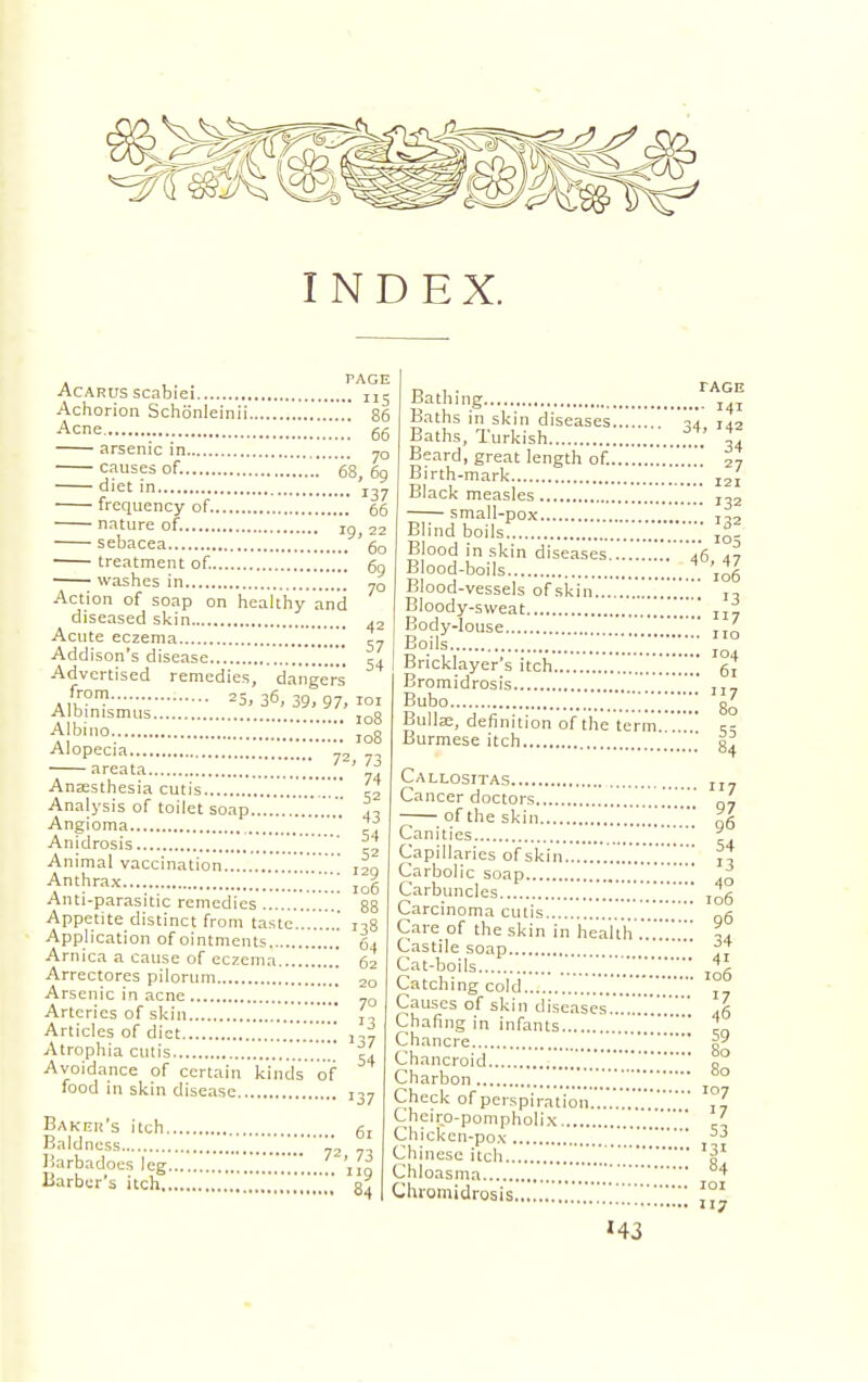 INDEX. Acarus scabiei IIS Achorion Schdnleinii 86 Acne 66 arsenic in 7Q causes of. 68, 69 ■ diet in frequency of 66 nature of. 1g> 22 sebacea ' 60 treatment of. 69 washes in 70 Action of soap on healthy and diseased skin 42 Acute eczema „ Addison's disease 54 Advertised remedies, dangers J??11} 25, 36, 39, 97, i°i Albinismus IDg Albino 108 Alopecia 72 73 areata '  Anaesthesia cutis 52 Analysis of toilet soap ...„. j. Angioma ' ^ Anidrosis Animal vaccination j|Q Anthrax.... ro6 Anti-parasitic remedies 88 Appetite distinct from taste........' n8 Application of ointments 64 Arnica a cause of eczema 62 Arrectores pilorum ,\ 20 Arsenic in acne >t TO Arteries of skin „„„ ' Articles of diet 137 Atrophia cutis 54 Avoidance of certain kinds of food in skin disease 137 Baker's itch 61 Baldness 1* Barbados leg * 'J| Barber's itch tage .... 141 34, M2 .... 34 Bathing Baths in skin diseases.... Baths, Turkish Beard, great length of. Birth-mark I2I Black measles J32 small-pox t,. Blind boils \l- Blood in skin diseases 46 47 Blood-boils 106 Blood-vessels of skin Bloody-sweat ' II7 Body-louse  ' Boils Bricklayer's itch Bromidrosis Bubo ;;;;; Bulla;, definition of the term Burmese itch no 104 61 117 80 55 Callosttas II7 Cancer doctors J. — of the skin J.'.'.'.'.Z 96 Canities ' Capillaries of skin'.'.'.'.'.'.'.'.'.'.'.'.'.'.'.A Carbolic soap ' Carbuncles ....'.','!.' 106 Carcinoma cutis Qg Care of the skin in health ..'L Castile soap ' f? Cat-boils...' Catching cold '.'.'.'.'.'.°, Causes of skin diseases Chafing in infants '' 1. Chanrrp Chancroid Q° Charbon ...!!.'.'..7.!!10 Check of perspiration ... Lheiro-pompholix ' Chicken-pox 53 Chinese itch Chloasma ,„H4 Cluomidrosis 101 7