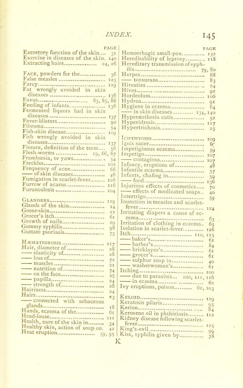 PAGE Excretory function of the skin.... 31 Exercise in diseases of the skin. 140 Extracting hairs 24,26 Face, powders for the 36 False measles 123 Farcy 119 Fat wrongly avoided in skin diseases 136 Favus 83, 85, 86 Feeding of infants 136 Fermented liquors bad in skin diseases 137 Fever-blisters go Fibroma 5. Fish-skin disease 109 Fish wrongly avoided in skin diseases 137 Fissura, definition of the term.... 56 Flesh-worms 19, 66, 67 Frambcesia, or yaws 54 Freckles 102 Frequency of acne 66 of skin diseases 46 Fumigation in scarlet-fever 126 Furrow of acarus 116 Furunculosis 104 Glanders ng Glands of the skin 14 Goose-skin 21 Grocer's itch 6r Growth of nails 29 Gummy syphilis g8 Guttate psoriasis 75 H.ematidrosis ... Hair, diameter of elasticity of. 2 loss of. muscles nutrition of. 74 on the face 25 papilla .' 2+ strength of. 28 Hairiness 2^ Hairs £^ connected with sebaceous glands 18 Hands, eczema of the 61 Head-louse 117 72 Health, care of the skin in '. 34 Healthy skin, action of soap on. 42 Heat eruption m n« 59. 95 PAGE Hemorrhagic small-pox 132 Hereditability of leprosy 118 Hereditary transmission of syph- ilis 79, 80 Herpes 88 tonsurans 83 Hirsuties 24 Hives 92 Hordeolum 106 Hydroa 91 Hygiene in eczema 64 in skin diseases 134,140 Hyperesthesia cutis 52 Hyperidrosis 117 Hypertrichosis 25 Ichthyosis 109 Ignis sacer 8r Impetiginous eczema '. 59 Impetigo 107 contagiosa 107 Infancy, eruptions of 48 Infantile eczema 57 Infants, chafing in 59 —— food I36 Injurious effects of cosmetics 70 effects of medicated soaps.. 40 Intertrigo 59 Inunction in measles and scarlet- fever 124 Irritating diapers a cause of ec- zema 63 Irritation of clothing in eczema.. 65 Isolation in scarlet-fever 126 I'ch u0j nj baker's 61 barber's 84 bricklayer's 61 grocer's 61 sulphur soap in 40 washerwoman's 61 Itching IOO due to parasites... 100, 111, J16 in eczema 62 Ivy eruptions, poison ' 62 103 K Keloid. Keratos Kerion.. Kerosene oil in phthirinsis  112 Kidney disease following scarlet- fever King's-evil Kiss, syphilis given by 9 Pilaris g5 4 99