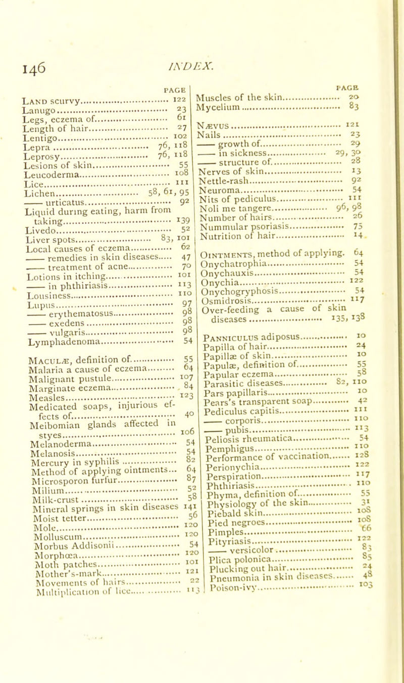 PAGE ... 122 23 6l Land scurvy Lanugo Legs, eczema of. Length of hair 27 Lentigo 102 Lepra 7°. 118 Leprosy 76> 118 Lesions of skin 55 Leucoderma 108 Lice in Lichen 58, 61, 95 urticatus 92 Liquid during eating, harm from taking 139 Livedo 52 Liver spots 83. ™J Local causes of eczema 62 remedies in skin diseases 47 . treatment of acne 7° Lotions in itching in phthiriasis Lousiness Lupus erythematosus exedens vulgaris Lymphadenoma PAGE Muscles of the skin 20 Mycelium 83 Njevus 121 Nails 23 growth of. 29 in sickness 29, 30 structure of. 28 Nerves of skin 13 Nettle-rash 92 Neuroma 54 Nits of pediculus m Noli me tangere 96, 98 Number of hairs 26 Nummular psoriasis 75 Nutrition of hair 14 101 113 110 97 54 ef- 64 107 84 123 40 106 54 54 8; 64 Macule, definition of. 55 Malaria a cause of eczema.... Malignant pustule Marginate eczema Measles Medicated soaps, injurious fects of. Meibomian glands affected 1 styes Melanoderma Melanosis ■ Mercury in syphilis Method of applying ointments... Microsporon furfur °7 Milium 52 Milk-crust 50 Mineral springs in skin diseases 141 Moist tetter 5° Mole 120 Molluscum 120 Morbus Addisonii 54 Morphtca Moth patches Mother's-mark..... Movements of hairs ~ Multiplication of lice 1' t>4 54 54 122 54 7 138 . 120 . 101 . 121 Ointments, method of applying. Onychatrophia Onychauxis Onychia Onychogryphosis Osmidrosis Over-feeding a cause of skin diseases I35» Panniculus adiposus 1° Papilla of hair 24 Papillae of skin '° Papulae, definition of. 55 Papular eczema 58 Parasitic diseases S2, 110 Pars papillaris 10 Pears's transparent soap Pediculus capitis corporis pubis Peliosis rheumatica Pemphigus Performance of vaccination., Perionychia Perspiration Phthiriasis • Phyma, definition of. 55 Physiology of the skin 3« Piebald skin » Pied negroes * Pimples t0 Pityriasis ™ versicolor JjJ Plica polonica °3 Plucking out hair..... 24 Pneumonia in skin diseases 4= Poison-ivy io3 42 in 110 3 54 110 128 122 «7