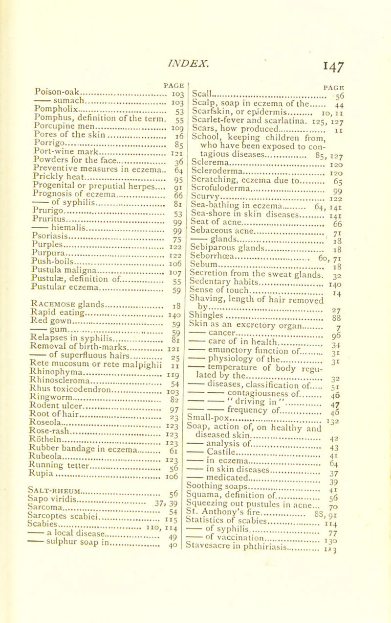 Poison-oak.. 103 sumach 103 Pompholix 53 Pomphus, definition of the term. 55 Porcupine men 109 Pores of the skin 16 Porrigo 85 Port-wine mark 121 Powders for the face 36 Preventive measures in eczema.. 64 Prickly heat g5 Progenital or preputial herpes.... 91 Prognosis of eczema 66 of syphilis 8! Prurigo 53 Pruritus 90 hiemalis 99 Psoriasis 75 Purples i22 Purpura I22 Push-boils ,06 Pustula maligna 107 Pustulse, definition of. 55 Pustular eczema 59 Racemose glands 18 Rapid eating i,0 Red gown 5„ -— 59 Relapses in syphilis 81 Removal of birth-marks 121 of superfluous hairs 2g Rete mucosum or rete malpighii 11 Rhinophyma „„ Rhinoscleroma 34 Rhus toxicodendron 103 Ringworm  82 Rodent ulcer Q7 Root of hair 2' Roseola g^ash I23 Rotheln * Rubber bandage in eczema 61 Rubeola I2 Running tetter A RuP'a ,o6 Salt-rheum s6 Sapo viridis ?i ™ Sarcoma .../_7' 39 Sarcoptes scabiei xfi Scabies 110, 114 49 4° ■ a local disease.. sulphur soap in Scall 36 Scalp, soap in eczema of the 44 Scarfskin, or epidermis 10,11 Scarlet-fever and scarlatina. 125, 127 Scars, how produced n School, keeping children from, who have been exposed to con- tagious diseases 85, 127 Sclerema 120 Scleroderma 12a Scratching, eczema due to 65 Scrofuloderma 99 Scurvy I22 Sea-bathing in eczema 64, 141 Sea-shore in skin diseases 141 Seat of acne 66 Sebaceous acne jT — g^nds ;;;; ,8 Sebiparous glands 58 Seborrhcea 60, 71 Sebum ' ,g Secretion from the sweat glands.' 32 Sedentary habits Za0 Sense of touch I+ Shaving, length of hair removed by 27 Shingles 88 Skin as an excretory organ 7 cancer g6 care of in health 3+ emunctory function of. 31 physiology of the 31 temperature of body regu- lated by the ,2 diseases, classification of!..'.! 51 contagiousness of. 46 driving in 47 ~ frequency of. ,5 Small-pox ,,2 Soap, action of, on healthy and diseased skin ,2 analysis of. ., — Castile ,„.;;; ™ in eczema g, in skin diseases .' ,7 medicated JL Soothing soaps A t Squama, definition of. 56 Squeezing out pustules in acne... 70 St. Anthony's fire 83 01 Statistics of scabies j,. of syphilis of vaccination Stavesacrc in phthiriasis.. 77 ■3° 3