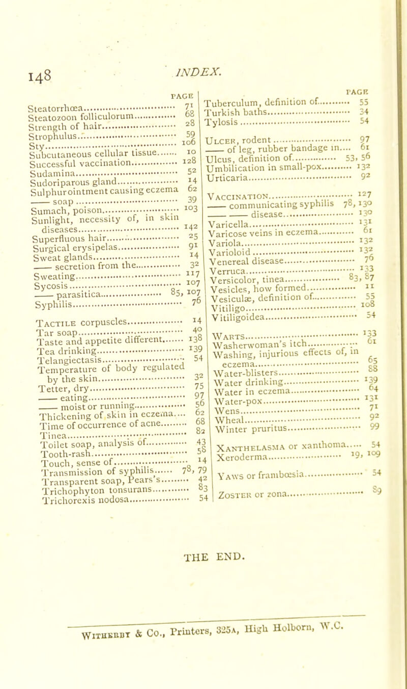 TAGE Steatorrhea 7i Steatozoon folliculorum ob Strength of hair 28 Strophulus.. 59 Sty.:. •. 106 Subcutaneous cellular tissue 10 Successful vaccination Sudamina Sudoriparous gland Sulphurointment causing eczema soap Sumach, poison Sunlight, necessity of, in skin diseases Superfluous hair .' Surgical erysipelas Sweat glands secretion from the 32 Sweating 7 Sycosis •• 10? parasitica °5> 107 Syphilis 70 Tactile corpuscles J4 Tar soap ■•■ 4° Taste and appetite different 130 128 52 '4 62 39 103 142 25 91 14 TAGE Tuberculum, definition of. 55 Turkish baths 34 Tylosis 54 Ulcer, rodent 97 of leg, rubber bandage in.... 61 Ulcus, definition of. 53.56 Umbilication in small-pox 132 Urticaria 92 127 Vaccination communicating syphilis disease Varicella Varicose veins in eczema Variola Varioloid Venereal disease Verruca Versicolor, tinea Vesicles, how formed Vesicular, definition of. 55 Vitiligo Vitiligoidea 78,>3 ... 61 ... I32 ... 132 ... 76 - 133 83,87 .... 11 108 54 Tea drinking Telangiectasis • ■■ Temperature of body regulated by the skin Tetter, dry eating : moist or running Thickening of skin in eczema.... Time of occurrence of acne Tinea Toilet soap, analysis ol Tooth-rash Touch, sense of ..» Transmission of syphilis. 7». 79 Transparent soap, Pears s 42 Trichophyton tonsurans °3 Trichorexis nodosa 54 Warts •• *gj Washerwoman's itch... .-■•« Washing, injurious effects ot, in ^_ eczema Water-blisters Water drinking Water in eczema Water-pox Wens Wheal Winter pruritus Xanthelasma or xanthoma...^. 5* Xeroderma Yaws or frambcesia 39 64 3i 71 92 99 09 Zoster or zona., S9 THE END. Witkbbbt ft CO., Printers, 825a. High Holborn, W.C.