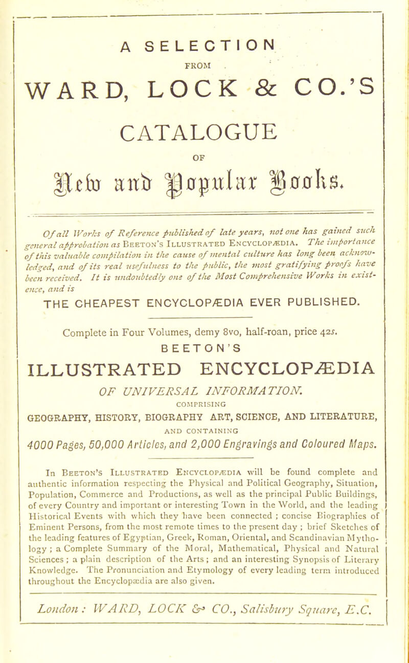 CO.'S 00 h 8. Of all Works of Reference published of late years, not one has gained such general approbation as Beeton's Illustrated Encyclopedia. The importance of this valuable compilation in the cause of mental culture has long been acknow- ledged, and of its real usefulness to the public, the most gratifying proofs have been received. It is undoubtedly one of the Most Comprehensive Works in exist- ence, and is THE CHEAPEST EN CYCLOP/EDI A EVER PUBLISHED. Complete in Four Volumes, demy 8vo, half-roan, price 42J. BEETON'S ILLUSTRATED ENCYCLOPEDIA OF UNIVERSAL INFORMATION. COMPRISING GEOGRAPHY, HISTORY, BIOGRAPHY ART, SCIENCE, AND LITERATURE, AND CONTAINING 4000 Pages, 50,000 Articles, and 2,000 Engravings and Coloured Maps. In Beeton's Illustrated Encyclopaedia will be found complete and authentic information respecting the Physical and Political Geography, Situation, Population, Commerce and Productions, as well as the principal Public Buildings, of every Country and important or interesting Town in the World, and the leading Historical Events with which they have been connected ; concise Biographies of Eminent Persons, from the most remote times to the present day ; brief Sketches of the leading features of Egyptian, Greek, Roman, Oriental, and Scandinavian Mytho- logy ; a Complete Summary of the Moral, Mathematical, Physical and Natural Sciences; a plain description of the Arts ; and an interesting Synopsis of Literary Knowledge. The Pronunciation and Etymology of every leading term introduced throughout the Encyclopxdia are also given. A SELECTION FROM WARD, LOCK & CATALOGUE OF