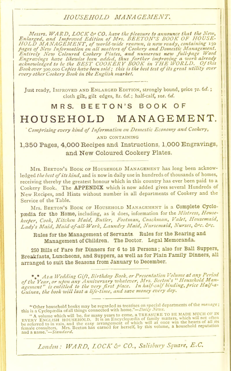 110 USE HOLD MA NA CEMENT. Messrs. WARD, LOCK &• CO. have the pleasure to announce thai the Ne'.v, Enlarged, and Improved Edition of Mrs. BE ETON'S BOOK OF HOUSE- HOLD MANAGEMENT, of world-wide renown, is now ready, containing 150 /•ages 0/ New Information on all matters of Cookery and Domestic Management. Entirely New Coloured Cookery Plates, and numerous new full-page Wood Engravings have likewise been added, thus farther improving a work already acknowledged to be the BEST COOKERY BOOK in THE WORLD. Of this Bookover 300,000 Copies have been sold; this is the best test of its great utility over every other Cookery Book in the English market. Just ready, Improved and Enlarged Edition, strongly bound, price 7J. td. ; cloth gilt, gilt edges, 8s. 6d.\ half-calf, ror. td. MRS. BEETON'S BOOK OF HOUSEHOLD MANAGEMENT. Comprising every kind of Information on Domestic Economy and Cookery, and containing 1,350 Pages, 4,000 Recipes and Instructions, 1,000 Engravings, and New Coloured Cookery Plates. Mrs. Beeton's Book of Household Management has long been acknow- ledged the best of its kind, and is now in daily use in hundreds of thousands of homes, receiving thereby the greatest honour which in this country has ever been paid to a Cookery Book. The APPENDIX which is now added gives several Hundreds of New Recipes, and Hints without number in all departments of Cookery and the Service of the Table. Mrs. Beeton's Book of Household Management is a Complete Cyclo- paedia for the Home, including, as it does, information for the Mistress, House- keeper, Cook, Kitchen Maid, Butler, Footman, Coachman, Valet, Housemaid, Lady's Maid, Maidof-all-Work, Laundry Maid, Nursemaid, Nurses, &*c. &=c. Rules for the Management of Servants Rules for the Rearing and Management of Children. The Doctor. Legal Memoranda. 250 Bills of Fare for Dinners for 6 to 18 Persons ; also for Ball Suppers, Breakfasts, Luncheons, and Suppers, as well as for Plain Family Dinners, all arranged to suit the Seasons from January to December. *»* Asa Wedding Gift, Birthday Book, or Presentation Volume at any Period of the Year, or upon any Anniversary whatever, Mrs. Beeton's Household Man- agement is entitled to the very first place. In half-calf binding, price Half-a- Guinea, the book will last a life-time, and save money every day. •• Other household books may be regarded as treatises on special departments of the menage; this is a Cyclop.-cdia ofail things connected with home. —Daily Newt. •■ A volume which will be. for many years to come, a treasure to BE made much or in every ENGLISH HOUSEHOLD. It fa an Encyclopaedia of Jamil* matters. • hldrwill not . ftcn be referred to in vain and the easy arrangement of which will at once win the hearts of all its female consXrs Mrs nJcton has earned for herself, by this volume, a household reputat.on and a name.—Sta/ufiird.