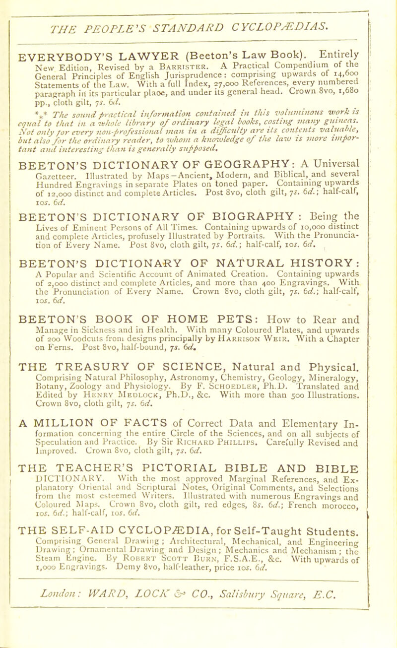 THE PEOPLE'S STANDARD CYCLOPEDIAS. EVERYBODY'S LAWYER (Beeton's Law Book). Entirely New Edition, Revised by a Barrister. A Practical Compendium of the General Principles of English Jurisprudence : comprising upwards of 14,600 Statements of the Law. With a full Index, 27,000 References, every numbered paragraph in its particular place, and under its general head. Crown 8vo, 1,680 pp., cloth gilt, js. 6d. V The sound practical information contained in this voluminous work Is equal to that m a whole library of ordinary legal books, costing many guineas. Not only for every non-professional man in a difficulty are its contents valuable, but also for the ordinary reader, to whom a knowledge of the lazu is more zmpoj-- tant and interesting than is generally supposed, BEETON'S DICTIONARY OF GEOGRAPHY: A Universal Gazetteer. Illustrated by Maps-Ancient, Modern, and Biblical, and several Hundred Engravings in separate Plates on toned paper. Containing upwards of 12,000 distinct and complete Articles. Post 8vo, cloth gilt, 75. 6d.; half-calf, 105. 6d. BEETON'S DICTIONARY OF BIOGRAPHY : Being the Lives of Eminent Persons of All Times. Containing upwards of 10,000 distinct and complete Articles, profusely Illustrated by Portraits. With the Pronuncia- tion of Every Name. Post 8vo, cloth gilt, -js. 6d.; half-calf, 10s. 6d. BEETON'S DICTIONARY OF NATURAL HISTORY: A Popular and Scientific Account of Animated Creation. Containing upwards of 2,000 distinct and complete Articles, and more than 400 Engravings. With the Pronunciation of Every Name. Crown 8vo, cloth gilt, 7s. 6d.; half-calf, 10s. 6d. BEETON'S BOOK OF HOME PETS: How to Rear and Manage in Sickness and in Health. With many Coloured Plates, and upwards of 200 Woodcuis from designs principally by Harrison Weir. With a Chapter on Ferns. Post 8vo, half-bound, 71. 6d. THE TREASURY OF SCIENCE, Natural and Physical. Comprising Natural Philosophy, Astronomy, Chemistry, Geology, Mineralogy, Botany, Zoology and Physiology. By F. Schoedler, Ph.D. Translated and Edited by Henry Medlock, Ph.D., &c. With more than 500 Illustrations. Crown 8vo, cloth gilt, ys. 6d. A MILLION OF FACTS of Correct Data and Elementary In- formation concerning the entire Circle of the Sciences, and on all subjects of Speculation and Practice. By Sir Richard Phillips. CareCully Revised and Improved. Crown Svo, cloth gilt, ys. 6d. THE TEACHER'S PICTORIAL BIBLE AND BIBLE DICTIONARY. With the most approved Marginal References, and Ex- planatory Oriental and Scriptural Notes, Original Comments, and Selections from the most esteemed Writers. Illustrated with numerous Engravings and Coloured Maps. Crown 8vo, cloth gilt, red edges, Ss. 6d.; French morocco, 10s. 6d.; half-calf, 10s. 6d. THE SELF-AID CYCLOPAEDIA, for Self-Taught Students. Comprising General Drawing; Architectural, Mechanical, and Engineering Drawing; Ornamental Drawing and Design; Mechanics and Mechanism; the Steam Engine. By Robert Scott Burn, F.S.A.E., &c. With upwards of 1,000 Engravings. Demy 8vo, half-leather, price 10s. 6d.