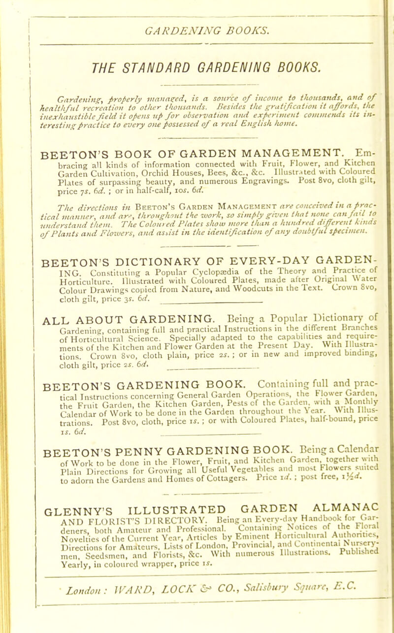 GARDENING BOOKS. THE STANDARD GARDENING BOOKS. Gardening:, properly manured, is a source of income to thousands, and of healthful recreation to other thousands. Besides the gratification it affords, the inexhaustible field it opens up for observation and experiment commends its in- teresting practice to every one possessed of a real English liome. BEETON'S BOOK OF GARDEN MANAGEMENT. Em- bracing all kinds of information connected with Fruit, Flower, and Kitchen Garden Cultivation, Orchid Houses, Bees, &c, &c. Illustrated with Coloured Plates of surpassing beauty, and numerous Engravings. Post 8vo, cloth gilt, price 7i. (id. ; or in half-calf, io.f. 6d. The directions in Beeton's Garden Management are conceived in a prac- tical manner, andar', throughout the work, so simply given that none can fail to understand them. The Coloured Plates show more than a hundred different kinds of Plants and Flowers, and assist in the identification of any doubtful specimen. BEETON'S DICTIONARY OF EVERY-DAY GARDEN- ING Constituting a Popular Cyclopaedia of the Theory and Practice of Horticulture. Illustrated with Coloured Plales, made after Original Water Colour Drawings copied from Nature, and Woodcuts in the Text. Crown Svo, cloth gilt, price 3s. 6d. ALL ABOUT GARDENING. Being a Popular Dictionary of Gardening, containing full and practical Instructions in the different Branches of Horticultural Science. Specially adapted to the capabilities and require- ments of the Kitchen and Flower Garden at the Present Day. With Illustra- tions. Crown 8vo, cloth plain, price 2s. ; or in new and improved binding, cloth gilt, price 2s. 6d. BEETON'S GARDENING BOOK. Containing full and prac- tical Instructions concerning General Garden Operations, the Flower Garden, the Fruit Garden, the Kitchen Garden, Pests of the Garden, with a Monthly Calendar of Work to be done in the Garden throughout the V ear. \\ ith 1 llus- trations. Post 8vo, cloth, price ii. ; or with Coloured Plates, half-bound, price 1 j. 6d. . BEETON'S PENNY GARDENING BOOK. Being a Calendar of Work to be done in the Flower, Fruit, and Kitchen Garden together with Plain Directions for Growing all Useful Vegetables and most Flowers suited to adorn the Gardens and Homes of Cottagers. Price id. ; post free, i%d. GLENNY'S ILLUSTRATED GARDEN ALMANAC AND FLORIST'S DIRECTORY. Being an Everyday Handbook for Gar- deners, both Amateur and Professional. Containing Nonces of the Floral Novelties of the Current Year, Articles by Eminent Horticultural Authont.cs, Directions for Amateurs. Lists of London, Provincial, and Continental£T££: men. Seedsmen, and Florists, &c. With numerous Illustrations. Published Yearly, in coloured wrapper, price is.