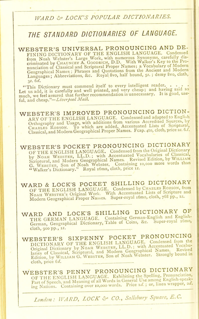 WARD 6- LOCK'S POPULAR DLCTIONARIES. THE STANDARD DICTIONARIES OF LANGUAGE. WEBSTER'S UNIVERSAL PRONOUNCING AND DE- FINING DICTIONARY OF THE ENGLISH LANGUAGE. Condensed from Noah Webster's Large Work, with numerous Synonyms, carefully dis- criminated by Chauncey A. Goodrich, D.D. With Walker s Key to the Pro- nunciation of Classical and Scriptural Proper Names; a Vocabulary of Modern Geographical Names ; Phrases and Quotations from the Ancient and Modern Languages; Abbreviations, &c. Royal 8vo, half bound, 5*. ; demy 8vo, cloth, 3J. 6rf. This Dictionary must commend itself to every intelligent reader^ . . . . Let us add, it is carefully and well printed, and very cheap; and having said so much, we feel assured that further recommendation is unnecessary. It is good, use- ful, and cheap.—Liverpool Mail. WEBSTER'S IMPROVED PRONOUNCING DICTION- ARY OF THE ENGLISH LANGUAGE. Condensed and adapted to EnSh-h Orthography and Usage, with additions from various Accredited Sources, by Charles Robson. To which are added, Accentuated Lists of Scriptural, Classical, and Modern Geographical Proper Names. Fcap. 4to, cloth, pnce zs. b.i. WEBSTER'S POCKET PRONOUNCING DICTIONARY OF THE ENGLISH LANGUAGE. Condensed from the Original Dictionary bv Noah Webster, LL.D. ; with Accentuated Vocabularies of Classical, Scriptural, and Modern Geographical Names. . Revised EdWonby^ William G. Webster, Son of Noah Webster. Containing 10,000 more words than  Walker's Dictionary. Royal i6mo, cloth, price i*. WARD & LOCK'S POCKET SHILLING DICTIONARY OF THE ENGLISH LANGUAGE. Condensed by Charles Robson, from Noah Webster's Original Work. With Accentuated Lists of Scnpture and Modern Geographical Proper Names. Super-royal i6mo, cloth, 76S pp., is. WARD AND LOCK'S SHILLING DICTIONARY OF THE GERMAN LANGUAGE. Containing German-English and <M>B'«**s German, Geographical Dictionary, Table of Coins, Sc. Super-royal i6mo, cloth, 900 pp., is. WEBSTER'S SIXPENNY POCKET PRONOUNCING cloth, price di. _ WEBSTER'S PENNY PRONOUNCING DICTIONARY OF THE ENGLISH LANGUAGE. Exhibiting the Spelling, Pronunciation! Pan of Speech a'dM eaning of all Words in General Use ^^^ ing Nations. Containing over 10,000 words. Price id. ; or, linen wrapper, .a.