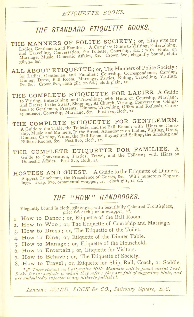 ETIQUETTE BOOKS. THE STANDARD ETIQUETTE BOOKS. THE MANNERS OF POLITE SOCIETY; or, Etiquette for THj££ gSES-I Failles AjGgjJ, and T»v«l»jng; ^^^^efeiu, bound, cloth Marriage, M gilt, 3$. 6cf. ALL ABOUT ETIQUETTE; or, The Manners of Polite Society : liSratt a» ass &c?&f: Crown 8vo, cloth gilt, ». 6d.; cloth plain, w. THE COMPLETE ETIQUETTE FOR LADIES. A Guide spondence, Courtship, Marriage, &c. Post 8vo, cloth, is. Billiard Rooms, &c. Post 8vo, cloth, if. THE COMPLETE ETIQUETTE FOR FAMILIES A Guide to Conversation, Parties, Travel, and the Toilette; with Hints on Domestic Affairs. Post 8vo, cloth, is. HOSTESS AND GUEST. A Guide to the Etiquette of Dinners, Suppers, Luncheons, the Precedence of Guests, &c. With numerous Engrav- ings. Fcap. 8vo, ornamental wrapper, is. ; cloth gilt, is. bd. THE HOW HANDBOOKS. Elegantly bound in cloth, gilt edges, with beautifully Coloured Frontispiece, price 6d. each ; or in wrapper, 3d. 1. How to Dance ; or, Etiquette of the Ball Room. 2. How to Woo ; or, The Etiquette of Courtship and Marriage. 3. How to Dress ; or, The Etiquette of the Toilet. 4. How to Dine; or, Etiquette of the Dinner Table. 5. How to Manage ; or, Etiquette of the Household. 6. How to Entertain ; or, Etiquette for Visitors. 7. How to Behave ; or, The Etiquette of Society. 8. How to Travel ; or, Etiquette for Ship, Rail, Coach, or Saddle. %* These elegant and attractive little Manuals will be found useful Tejct- B>ok. for llf subject* to which they refer ; they are full of suggestive hints, and are undoubtedly su/>crior to any hitherto published.