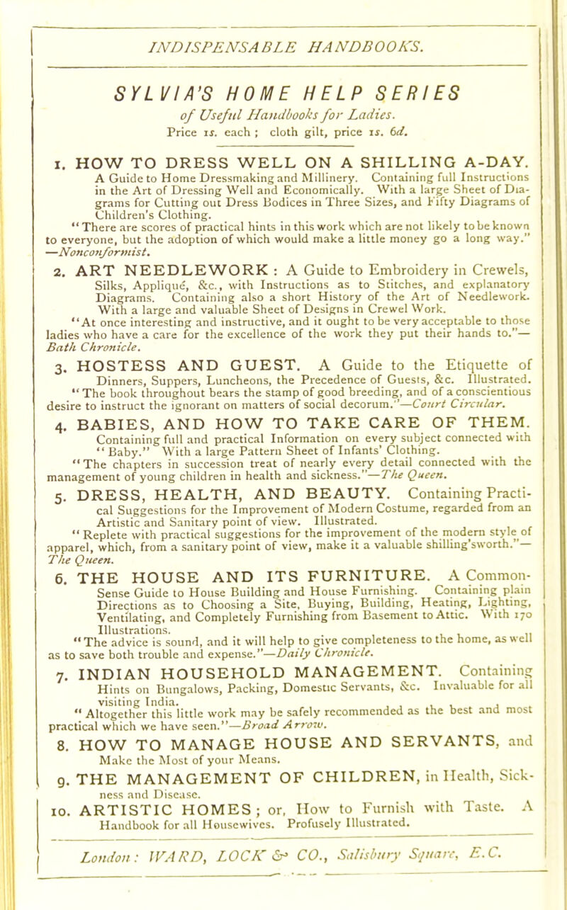 INDISPENSABLE HANDBOOKS. SYLVIA'S HOME HELP SERIES of Useful Handbooks for Ladies. Price is. each ; cloth gilt, price is. 6d. 1. HOW TO DRESS WELL ON A SHILLING A-DAY. A Guide to Home Dressmaking and Millinery. Containing full Instructions in the Art of Dressing Well and Economically. With a large Sheet of Dia- grams for Cutting out Dress Bodices in Three Sizes, and Fifty Diagrams of Children's Clothing. There are scores of practical hints in this work which are not likely to be known to everyone, but the adoption of which would make a little money go a long way. —Nonconformist. 2. ART NEEDLEWORK : A Guide to Embroidery in Crewels, Silks, Applique, &c., with Instructions as to Stitches, and explanatory Diagrams. Containing also a short History of the Art of Needlework. With a large and valuable Sheet of Designs in Crewel Work. At once interesting and instructive, and it ought to be very acceptable to those ladies who have a care for the excellence of the work they put their hands to.— Bath Chronicle. 3. HOSTESS AND GUEST. A Guide to the Etiquette of Dinners, Suppers, Luncheons, the Precedence of Guests, &c. Illustrated.  The book throughout bears the stamp of good breeding, and of a conscientious desire to instruct the ignorant on matters of social decorum.''—Court Circular. 4. BABIES, AND HOW TO TAKE CARE OF THEM. Containing full and practical Information on every subject connected with Baby. With a large Pattern Sheet of Infants'Clothing.  The chapters in succession treat of nearly every detail connected with the management of young children in health and sickness.— The Queen. 5. DRESS, HEALTH, AND BEAUTY. Containing Practi- cal Suggestions for the Improvement of Modern Costume, regarded from an Artistic and Sanitary point of view. Illustrated.  Replete with practical suggestions for the improvement of the modern style of apparel, which, from a sanitary point of view, make it a valuable shilling'sworth.— The Queen. 6. THE HOUSE AND ITS FURNITURE. A Common- Sense Guide to House Building and House Furnishing. Containing plain Directions as to Choosing a Site, Buying, Building, Heating, Lighting, Ventilating, and Completely Furnishing from Basement to Attic. With 170 Illustrations. *' The advice is sound, and it will help to give completeness to the home, as well as to save both trouble and expense. -—Daily Chronicle. 7. INDIAN HOUSEHOLD MANAGEMENT. Containing Hints on Bungalows, Packing, Domestic Servants, &c. Invaluable for all visiting India. ,  Altogether this little work may be safely recommended as the best and most practical which we have seen.—Broad Arrow. 8. HOW TO MANAGE HOUSE AND SERVANTS, and Make the Most of your Means. , 9. THE MANAGEMENT OF CHILDREN, in Health, Sick- ness and Disease. 10. ARTISTIC HOMES; or, How to Furnish with Taste. A Handbook for all Housewives. Profusely Illustrated.