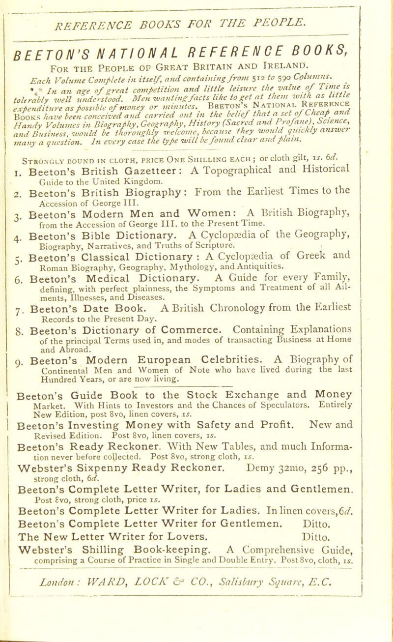 REFERENCE BOOKS FOR THE PEOPLE. BEETON'S NATIONAL REFERENCE BOOKS, For the People of Great Britain and Ireland. Each Volume Complete in itself, and containing from 512 to 590 Columns. • « In an age of great competition and little leisure the value of Time is tolerably well understood. Men ■wantingfacts like to get at them with as little many a question. In every case the type will be found clear and plain. Strongly bound in cloth, price One Shilling each ; or cloth gilt, is. 6d. 1. Beeton's British Gazetteer: A Topographical and Historical Guide to the United Kingdom. 2. Beeton's British Biography: From the Earliest Times to the Accession of George III. 3. Beeton's Modern Men and Women: A British Biography, from the Accession of George III. to the Present Time. 4. Beeton's Bible Dictionary. A Cyclopedia of the Geography, Biography, Narratives, and Truths of Scripture. 5. Beeton's Classical Dictionary : A Cyclopaedia of Greek and Roman Biography, Geography, Mythology, and Antiquities. 6. Beeton's Medical Dictionary. A Guide for every Family, defining, with perfect plainness, the Symptoms and Treatment of all Ail- ments, Illnesses, and Diseases. 7. Beeton's Date Book. A British Chronology from the Earliest Records to the Present Day. 8. Beeton's Dictionary of Commerce. Containing Explanations of the principal Terms used in, and modes of transacting Business at Home and Abroad. 9. Beeton's Modern European Celebrities. A Biography of Continental Men and Women of Note who have lived during the last Hundred Years, or are now living. Beeton's Guide Book to the Stock Exchange and Money Market. With Hints to Investors and the Chances of Speculators. Entirely New Edition, post 8vo, linen covers, is. Beeton's Investing Money with Safety and Profit. New and Revised Edition. Post 8vo, linen covers, is. Beeton's Ready Reckoner. With New Tables, and much Informa- tion never before collected. Post 8vo, strong cloth, is. Webster's Sixpenny Ready Reckoner. Demy 321110, 256 pp., strong cloth, 6d. Beeton's Complete Letter Writer, for Ladies and Gentlemen. Post £vo, strong cloth, price is. Beeton's Complete Letter Writer for Ladies. In linen covers,6d. Beeton's Complete Letter Writer for Gentlemen. Ditto. The New Letter Writer for Lovers. Ditto. Webster's Shilling Book-keeping. A Comprehensive Guide, comprising a Course of Practice in Single and Double Entry. Post8vo, cloth, if.