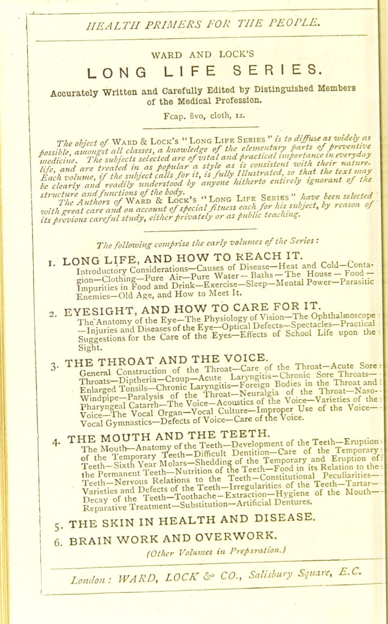 HEALTH PRIMERS FOR THE PEOPLE. WARD AND LOCK'S LONG LIFE SERIES. Accurately Written and Carefully Edited by Distinguish Members of tne Medical Profession. Fcap. 8vo, cloth, is. onta- The obiect of Ward & Lock's Long Life Series  is to diffuse as widely as iossibl• avofst all classes, a knowledge of the elementary pars of /revenue P j;rh,, Tht• subjects selected are of vital and practical importance in everyday feandaltreated in £ o$aV« style as is consistent with tluirnature, fach volume f il e subject calls for it, is fully Illustrated so that t/ie text may ifclearbTanaI readily understood by anyone lutherto entirely tgnorant of the ttf^jS&^^^t^» Long Life S^ have Been selected mm^ ca7e an%Z account of Special fitness each for* '<>» °f its previous careful study, either privately or as public teaching. The following comprise the early volumes of the Series: ! LONG LIFE, AND HOW TO REACH IT. Enemies-Old Age, and How to Meet It. „ T?vFSIGHT AND HOW TO CARE FOR IT. ^^?i?!^t«&*y£-™*™ of Sch°01 Llfe upon the Sight. twp THROAT AND THE VOICE, Windpipe-Paralysis of the ^roat Weur Voice_Varieties of the |£S^?SoSS-^l cXre^Woper Use of the Voice- Vocal Gymnastks-Defects of Voice-Care of tne Voice. , thi? MOUTH AND THE TEETH, °4 'th W£tsS«oft Temporary.and Eruption of Teeth-bixtn \ear luoiars ^ Teeth-Food in its Relation to the the Permanent 1 eeth—Nutrition oi inc onstilutional Peculiarities— Teeth-Nervous Relations to the |eetn , ^.°tU0Uft't°he Tecth-Tartar- y-^f^™^&^3g£^&£ of the Mouth- 5. THE SKIN IN HEALTH AND DISEASE. 6. BRAIN WORK AND OVERWORK. (Other Volumes in Preparation.)