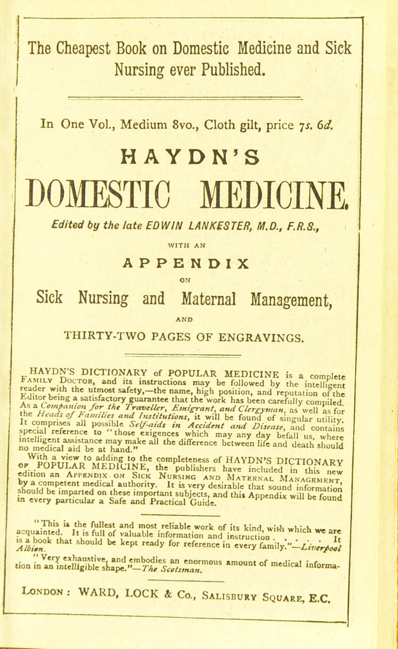 The Cheapest Book on Domestic Medicine and Sick Nursing ever Published. In One Vol., Medium 8vo., Cloth gilt, price ys. 6d. HAYDN'S DOMESTIC MEDICINE Edited by the late EDWIN LANKESTER, M.D., F.R.S., WITH AN APPENDIX ON Sick Nursing and Maternal Management, AND THIRTY-TWO PAGES OF ENGRAVINGS. HAYDN'S DICTIONARY of POPULAR MEDICINE is a complete Family Doctor, and its instructions may be followed by the intelligent reader with the utmost safety.-the name, high position, and reputation of the Jiditor being a satisfactory guarantee that the work has been carefully compiled As *Comfian,onfor the Traveler, Emigrant, and Clergyman, as well as for the Heads of Familyr and Institutions, it will be found of s ngular utilitv It comprises all possible Self-aids in Accident and Disease, fnd con a ins special reference to  those exigences which may any day befall u, where ZZ&rSttES?* the difference between liZ and death shouE opWpOPU.7R0MFnnI!-i,WKe 2)n,p,eS?1fs ortHAYPN'S DICTIONARY J-.- « MEDICINE, the publishers have ncluded in this new edition an Appendix on Sick Nursing and Maternal Management^ by a competent medical authority. It is very desirable that sound ^format^on should be imparted on these important subjects, and this Appendix w 11 be found >n every particular a Safe and Practical Guide. d  This is the fullest and most reliable work of its kind with whirh ... isTbo'oTfhJ'h5 m £ ^fWe information and i„Sn ^ °?t is a book that should be kept ready for reference in every family.'^W^ tion ^V^S^^SS^ZTW am°Unt °f mediCal iDfor-