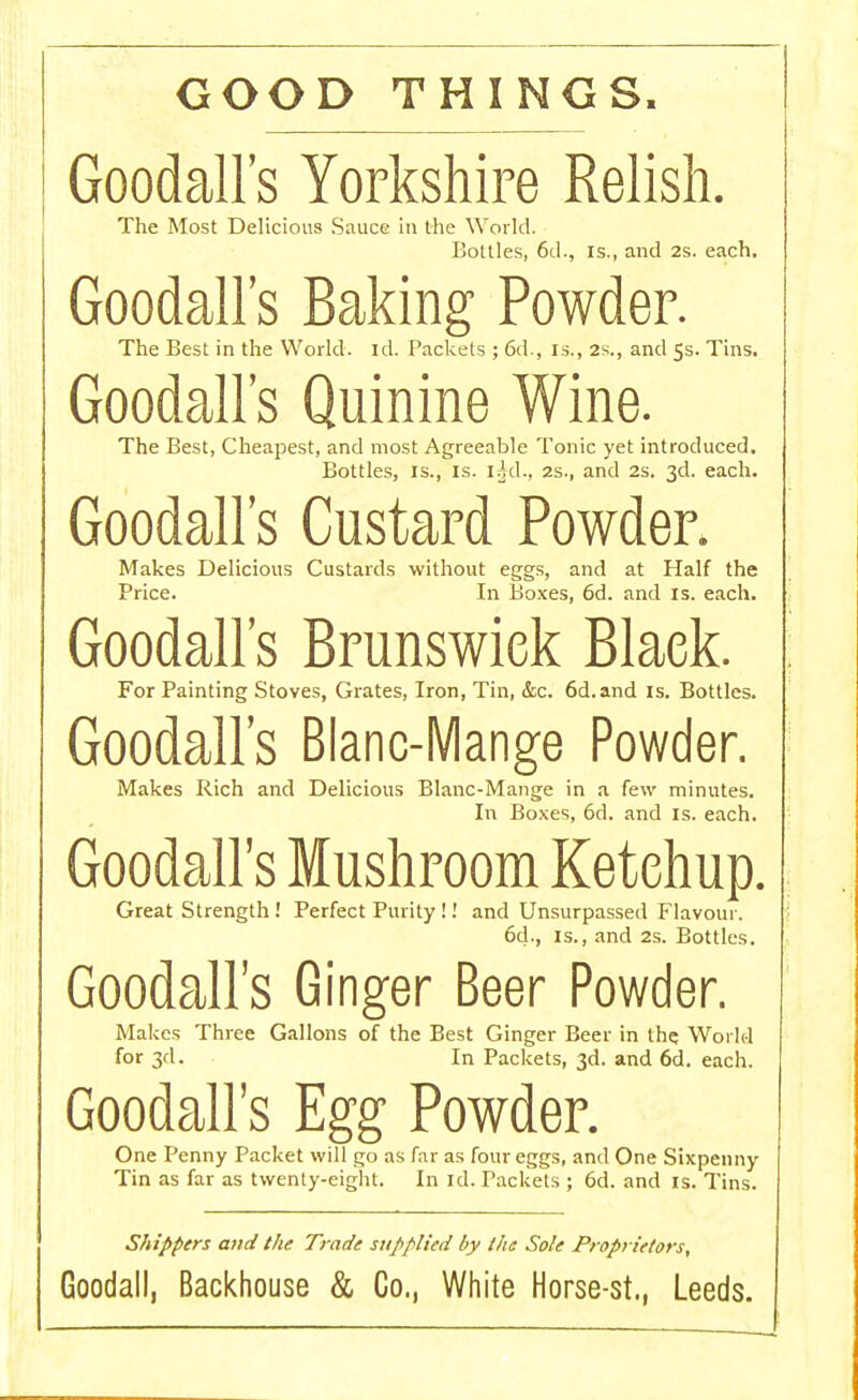 GOOD THINGS Goodall's Yorkshire Relish. The Most Delicious Sauce in the World. Bottles, 6d., is., and 2s. each. Goodalls Baking Powder. The Best in the World, id. Packets ; 6d., is., 2s., and 5s. Tins. Goodalls Quinine Wine. The Best, Cheapest, and most Agreeable Tonic yet introduced. Bottles, is., is. lid., 2s., and 2s. 3d. each. Goodalls Custard Powder. Makes Delicious Custards without eggs, and at Half the Price. In Boxes, 6d. and is. each. Goodalls Brunswick Black. For Painting Stoves, Grates, Iron, Tin, &c. 6d.and is. Bottles. Goodalls Blanc-Mange Powder. Makes Rich and Delicious Blanc-Mange in a few minutes. In Boxes, 6d. and is. each. Goodall's Mushroom Ketchup. Great Strength ! Perfect Purity!! and Unsurpassed Flavour. 6d., is., and 2s. Bottles. Goodall's Ginger Beer Powder. Makes Three Gallons of the Best Ginger Beer in the World for 3d. In Packets, 3d. and 6d. each. Goodall's Egg Powder. One Penny Packet will go as far as four eggs, and One Sixpenny Tin as far as twenty-eight. In id. Packets ; 6d. and is. Tins. Shippers and the Trade supplied by the Sole Proprietors, Goodall, Backhouse & Co., White Horse-st., Leeds.