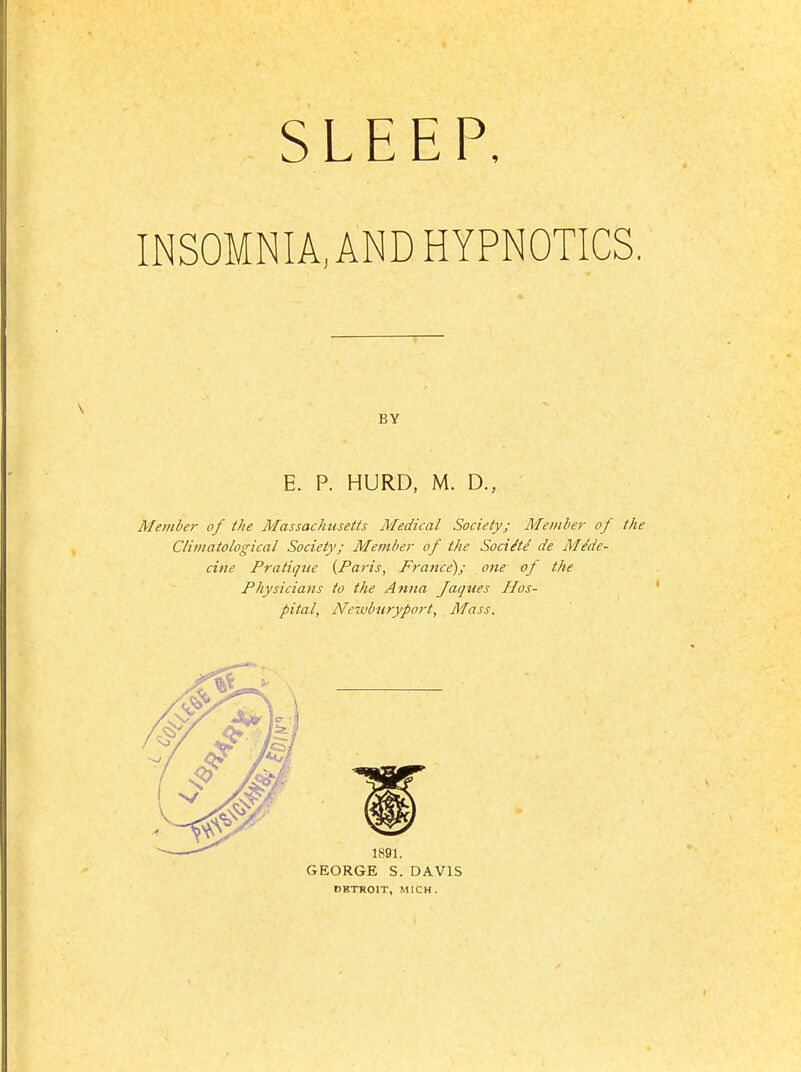 SLEEP, INSOMNIA, AND HYPNOTICS. BY E. P. HURD, M. D., Member of the Massachusetts Medical Society; Member of the Climatological Society; Member of the Soci^td de M^dc- cine Pratique {Paris, France); one of the Physicians to the Anna Jaqites Hos- pital, Ne-Mbtiryport, Mass. GEORGE S. DAVIS rETROIT, MICH.