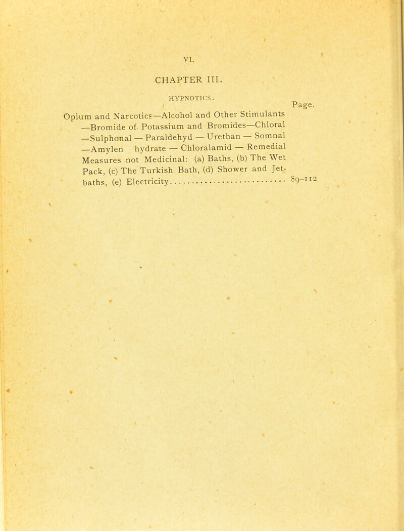 CHAPTER III. HYPNOTICS. ; Page. Opium and Narcotics—Alcohol and Other Stimulants —Bromide of Potassium and Bromides—Chloral —Sulphonal — Paraldehyd — Urethan — Somnal —Amylen hydrate — Chloralamid — Remedial Measures not Medicinal: (a) Baths, (b) The Wet Pack, (c) The Turkish Bath, (d) Shower and Jet- baths, (e) Electricity S9-112