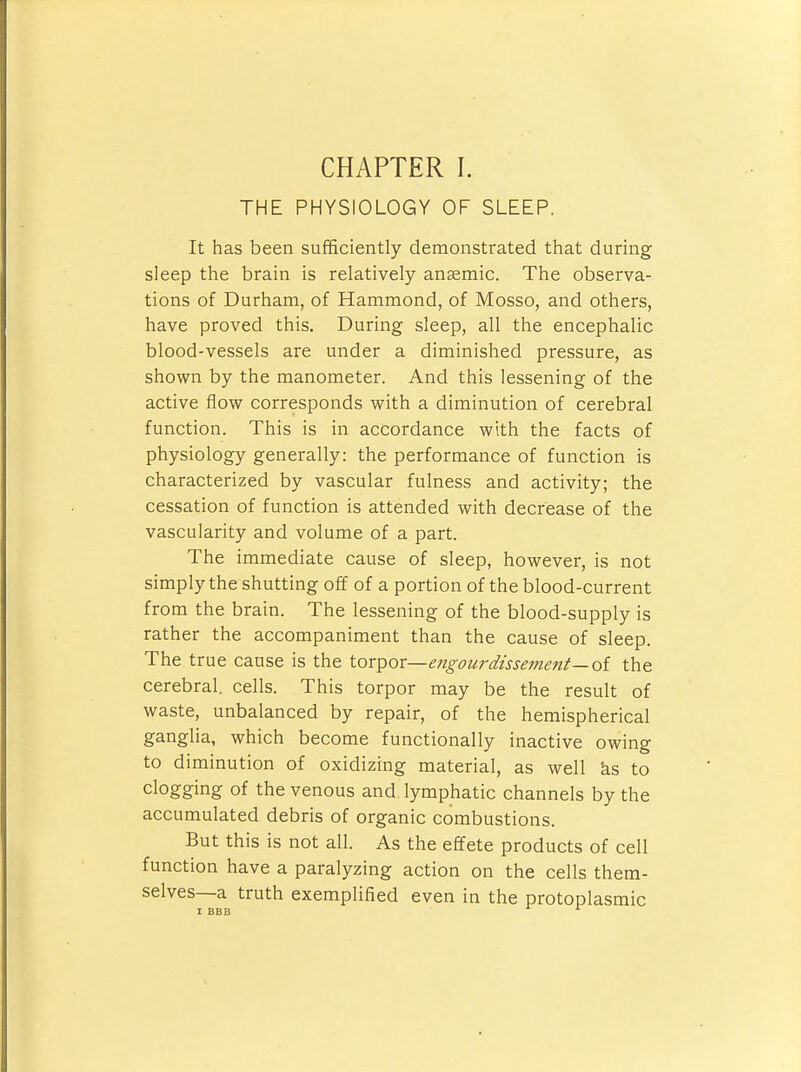 THE PHYSIOLOGY OF SLEEP. It has been sufficiently demonstrated that during sleep the brain is relatively anaemic. The observa- tions of Durham, of Hammond, of Mosso, and others, have proved this. During sleep, all the encephalic blood-vessels are under a diminished pressure, as shown by the manometer. And this lessening of the active flow corresponds with a diminution of cerebral function. This is in accordance with the facts of physiology generally: the performance of function is characterized by vascular fulness and activity; the cessation of function is attended with decrease of the vascularity and volume of a part. The immediate cause of sleep, however, is not simply the shutting off of a portion of the blood-current from the brain. The lessening of the blood-supply is rather the accompaniment than the cause of sleep. The true cause is the torpor—engourdissement—oi the cerebral, cells. This torpor may be the result of waste, unbalanced by repair, of the hemispherical ganglia, which become functionally inactive owing to diminution of oxidizing material, as well ks to clogging of the venous and lymphatic channels by the accumulated debris of organic combustions. But this is not all. As the effete products of cell function have a paralyzing action on the cells them- selves—a truth exemplified even in the protoplasmic 1 BBB