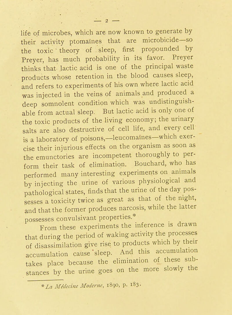 life of microbes, which are now known to generate by their activity ptomaines that are microbicide—so the toxic • theory of sleep, first propounded by Preyer, has much probability in its favor. Preyer thinks that lactic acid is one of the principal waste products whose retention in the blood causes sleep, and refers to experiments of his own where lactic acid was injected in the veins of animals and produced a deep somnolent condition which was undistinguish- able from actual sleep. But lactic acid is only one of the toxic products of the living economy; the urinary salts are also destructive of cell life, and every cell is a laboratory of poisons,—leucomaines—which exer- cise their injurious effects on the organism as soon as the emunctories are incompetent thoroughly to per- form their task of elimination. Bouchard, who has performed many interesting experiments on animals by injecting the urine of various physiological and pathological states, finds that the urine of the day pos- sesses a toxicity twice as great as that of the night, and that the former produces narcosis, while the latter possesses convulsivant properties.* From these experiments the inference is drawn that during the period of waking activity the processes of disassimilation give rise to products which by their accumulation cause'sleep. And this accumulation takes place because the elimination of these sub- stances by the urine goes on the more slowly the * La MMecine Moderne, 1890, p. 183-