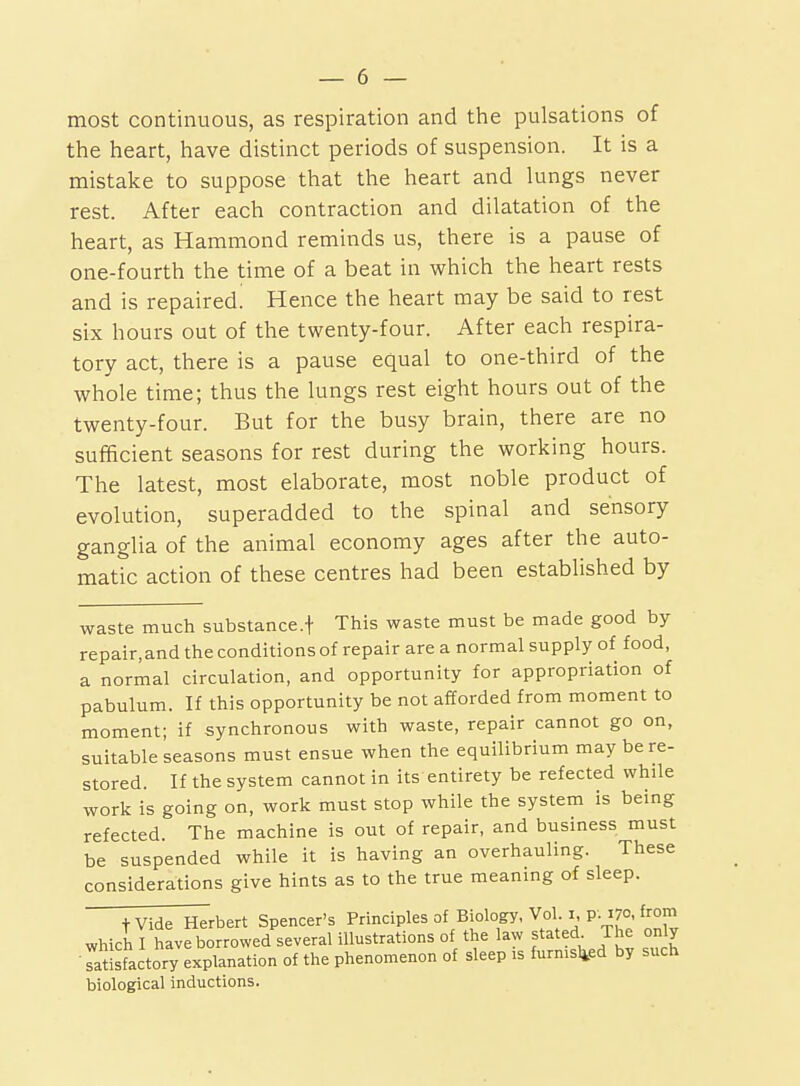 most continuous, as respiration and the pulsations of the heart, have distinct periods of suspension. It is a mistake to suppose that the heart and lungs never rest. After each contraction and dilatation of the heart, as Hammond reminds us, there is a pause of one-fourth the time of a beat in which the heart rests and is repaired! Hence the heart may be said to rest six hours out of the twenty-four. After each respira- tory act, there is a pause equal to one-third of the whole time; thus the lungs rest eight hours out of the twenty-four. But for the busy brain, there are no sufficient seasons for rest during the working hours. The latest, most elaborate, most noble product of evolution, superadded to the spinal and sensory ganglia of the animal economy ages after the auto- matic action of these centres had been established by waste much substance.f This waste must be made good by repair.and the conditions of repair are a normal supply of food, a normal circulation, and opportunity for appropriation of pabulum. If this opportunity be not afforded from moment to moment; if synchronous with waste, repair cannot go on, suitable seasons must ensue when the equilibrium may be re- stored. If the system cannot in its entirety be refected while work is going on, work must stop while the system is being refected. The machine is out of repair, and business must be suspended while it is having an overhauling. These considerations give hints as to the true meaning of sleep. tVide Herbert Spencer's Principles of Biology, Vol. i, p. 170, from which I have borrowed several illustrations of the law stated The only Tatlsfactory explanation of the phenomenon of sleep is furnisl^ed by such biological inductions.