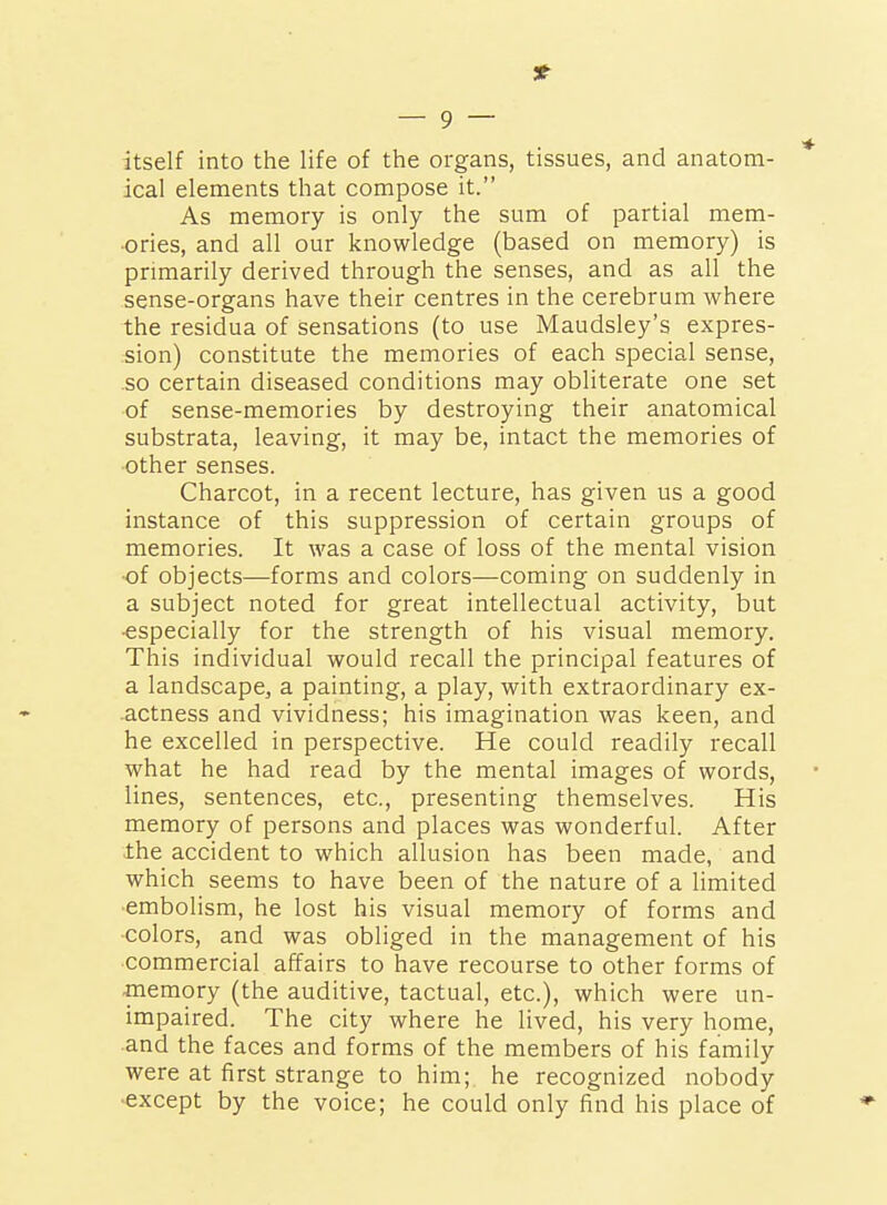 itself into the life of the organs, tissues, and anatom- ical elements that compose it. As memory is only the sum of partial mem- ories, and all our knowledge (based on memory) is primarily derived through the senses, and as all the sense-organs have their centres in the cerebrum where the residua of sensations (to use Maudsley's expres- sion) constitute the memories of each special sense, so certain diseased conditions may obliterate one set of sense-memories by destroying their anatomical substrata, leaving, it may be, intact the memories of •other senses. Charcot, in a recent lecture, has given us a good instance of this suppression of certain groups of memories. It was a case of loss of the mental vision ■of objects—forms and colors—coming on suddenly in a subject noted for great intellectual activity, but •especially for the strength of his visual memory. This individual would recall the principal features of a landscape, a painting, a play, with extraordinary ex- actness and vividness; his imagination was keen, and he excelled in perspective. He could readily recall what he had read by the mental images of words, lines, sentences, etc., presenting themselves. His memory of persons and places was wonderful. After the accident to which allusion has been made, and which seems to have been of the nature of a limited embolism, he lost his visual memory of forms and colors, and was obliged in the management of his commercial affairs to have recourse to other forms of -memory (the auditive, tactual, etc.), which were un- impaired. The city where he lived, his very home, and the faces and forms of the members of his family were at first strange to him; he recognized nobody •except by the voice; he could only find his place of