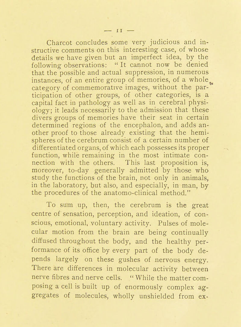 Charcot concludes some very judicious and in- structive comments on this interesting case, of whose details we have given but an imperfect idea, by the following observations:  It cannot now be denied that the possible and actual suppression, in numerous instances, of an entire group of memories, of a whole^ category of commemorative images, without the par- ticipation of other groups, of other categories, is a capital fact in pathology as well as in cerebral physi- ology; it leads necessarily to the admission that these divers groups of memories have their seat in certain determined regions of the encephalon, and adds an- other proof to those already existing that the hemi- spheres of the cerebrum consist of a certain number of differentiated organs, of which each possesses its proper function, while remaining in the most intimate con- nection with the others. This last proposition is, moreover, to-day generally admitted by those who study the functions of the brain, not only in animals, in the laboratory, but also, and especially, in man, by the procedures of the anatomo-clinical method. To sum up, then, the cerebrum is the great centre of sensation, perception, and ideation, of con- scious, emotional, voluntary activity. Pulses of mole- cular motion from the brain are being continually diffused throughout the body, and the healthy per- formance of its office by every part of the body de- pends largely on these gushes of nervous energy. There are differences in molecular activity between nerve fibres and nerve cells.  While the matter com- posing a cell is built up of enormously complex ag- gregates of molecules, wholly unshielded from ex-