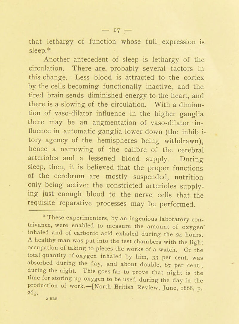 that lethargy of function whose full expression is sleep.* Another antecedent of sleep is lethargy of the circulation. There are, probably several factors in this change. Less blood is attracted to the cortex by the cells becoming functionally inactive, and the tired brain sends diminished energy to the heart, and there is a slowing of the circulation. With a diminu- tion of vaso-dilator influence in the higher ganglia there may be an augmentation of vaso-dilator in- fluence in automatic ganglia lower down (the inhib i- tory agency of the hemispheres being withdrawn), hence a narrowing of the calibre of the cerebral arterioles and a lessened blood supply. During sleep, then, it is believed that the proper functions of the cerebrum are mostly suspended, nutrition only being active; the constricted arterioles supply- ing just enough blood to the nerve cells that the requisite reparative processes may be performed. * These experimenters, by an ingenious laboratory con- trivance, were enabled to measure the amount of oxygen' inhaled and of carbonic acid exhaled during the 24 hours. A healthy man was put into the test chambers with the light occupation of taking to pieces the works of a watch. Of the total quantity of oxygen inhaled by him, 33 per cent, was absorbed during the day, and about double, 67 per cent., during the night. This goes far to prove that night is the time for storing up oxygen to be used during the day in the production of work.—[North British Review, June, 1868, p. 269. 2 BBB