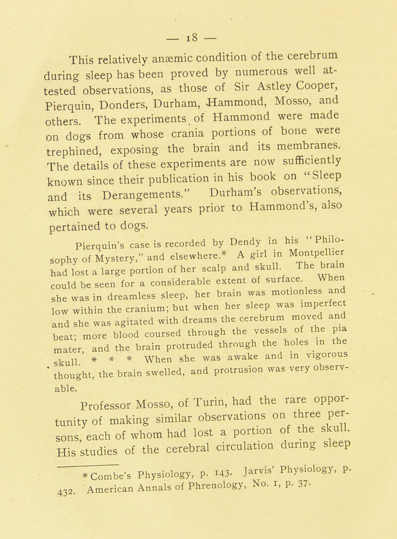 This relatively anaemic condition of the cerebrum during sleep has been proved by numerous well at- tested observations, as those of Sir Astley Cooper, Pierquin, Bonders, Durham, Hammond, Mosso, and others. The experiments _ of Hammond were made on dogs from whose crania portions of bone were trephined, exposing the brain and its membranes. The details of these experiments are now sufficiently known since their publication in his book on  Sleep and its Derangements. Durham's observations, which were several years prior to Hammond's, also pertained to dogs. Pierquin's case is recorded by Dendy in his Philo- sophy of Mystery, and elsewhere.* A girl in Montpellier had lost a large portion of her scalp and skull. The bra.n could be seen for a considerable extent of surface. When she was in dreamless sleep, her brain was motionless and low within the cranium; but when her sleep was imperfect and she was agitated with dreams the cerebrum moved and beat- more blood coursed through the vessels of the pia mater and the brain protruded through the holes in the skull ' * * * When she was awake and in vigorous ■ thought, the brain swelled, and protrusion was very observ- able. Professor Mosso, of Turin, had the rare oppor- tunity of making similar observations on three per- sons, each of whom had lost a portion of the skull. His studies of the cerebral circulation during sleep • ^^e's Physiology, p. I43. Jarvis' Physiology, p. 432. American Annals of Phrenology, No. i, p. 37-