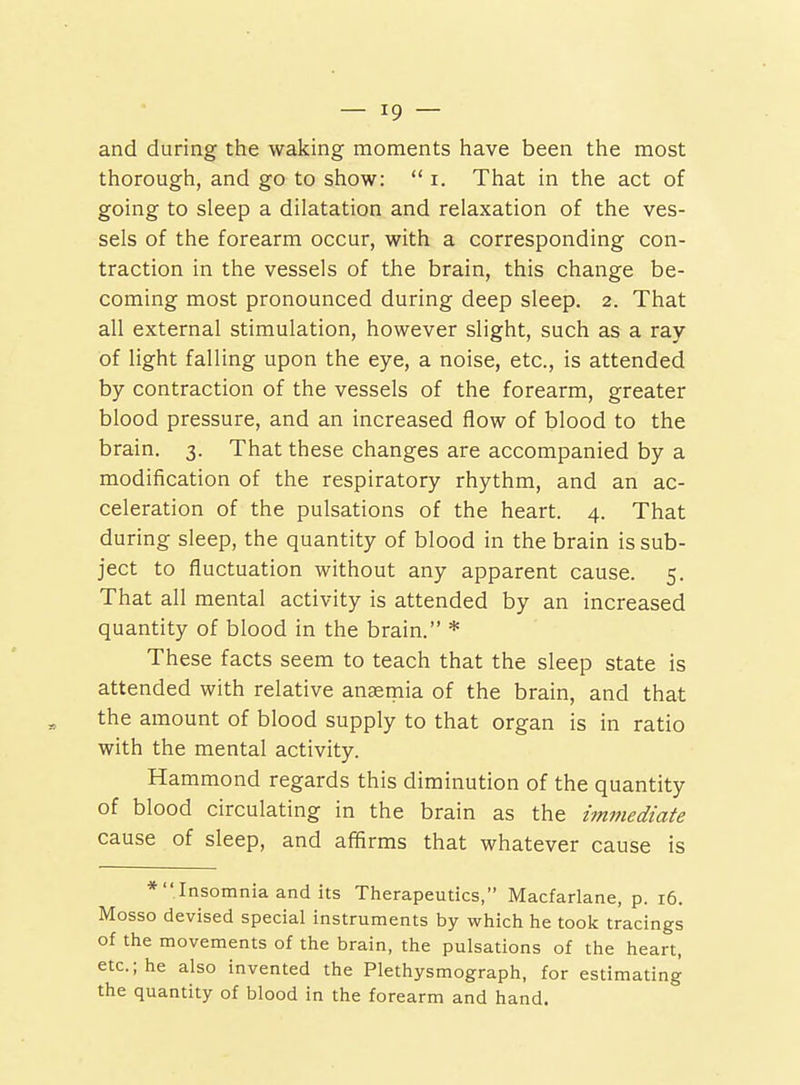 and during the waking moments have been the most thorough, and go to show:  i. That in the act of going to sleep a dilatation and relaxation of the ves- sels of the forearm occur, with a corresponding con- traction in the vessels of the brain, this change be- coming most pronounced during deep sleep. 2. That all external stimulation, however slight, such as a ray of light falling upon the eye, a noise, etc., is attended by contraction of the vessels of the forearm, greater blood pressure, and an increased flow of blood to the brain. 3. That these changes are accompanied by a modification of the respiratory rhythm, and an ac- celeration of the pulsations of the heart. 4. That during sleep, the quantity of blood in the brain is sub- ject to fluctuation without any apparent cause. 5. That all mental activity is attended by an increased quantity of blood in the brain. * These facts seem to teach that the sleep state is attended with relative anaemia of the brain, and that the amount of blood supply to that organ is in ratio with the mental activity. Hammond regards this diminution of the quantity of blood circulating in the brain as the immediate cause of sleep, and affirms that whatever cause is * Insomnia and its Therapeutics, Macfarlane, p. 16. Mosso devised special instruments by which he took tracings of the movements of the brain, the pulsations of the heart, etc.; he also invented the Plethysmograph, for estimating the quantity of blood in the forearm and hand.
