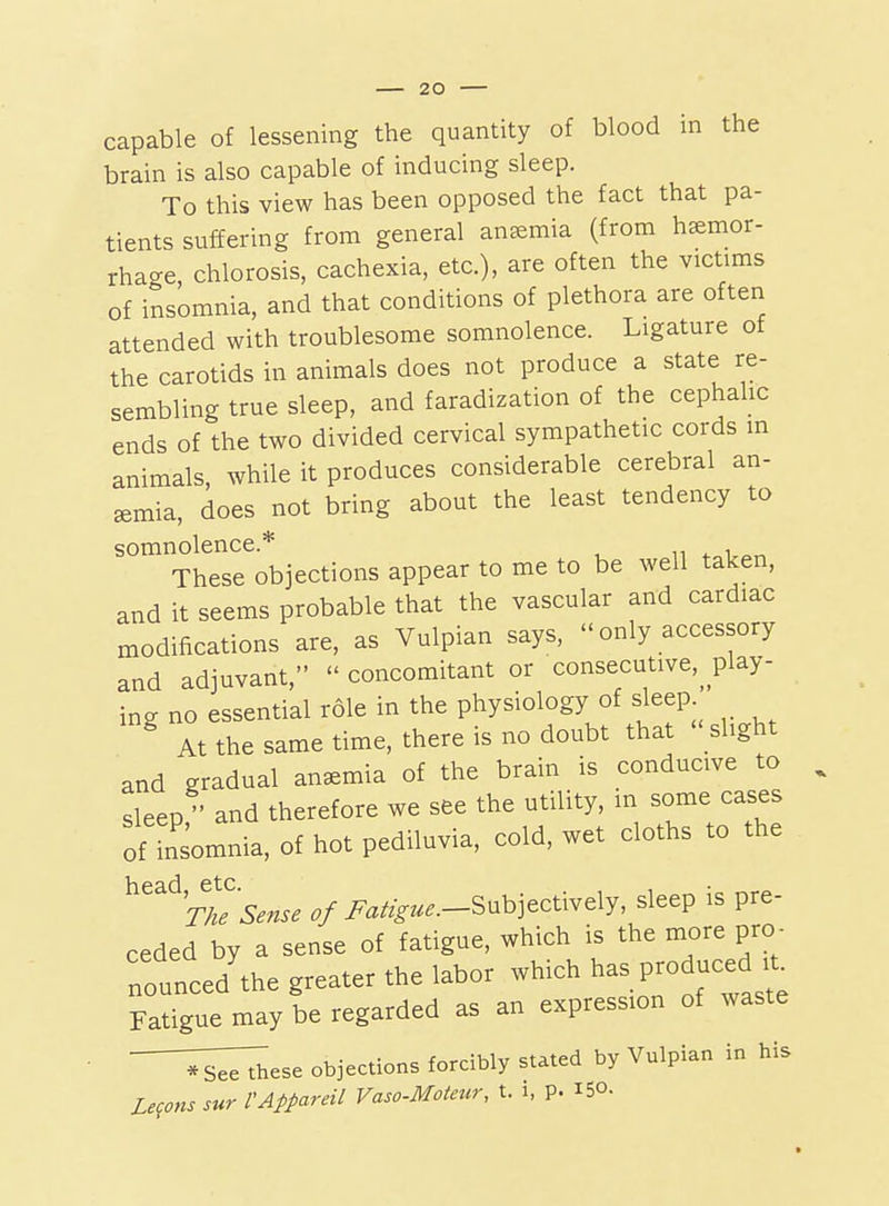 brain is also capable of inducing sleep. To this view has been opposed the fact that pa- tients suffering from general anemia (from hemor- rhage, chlorosis, cachexia, etc.), are often the victims of insomnia, and that conditions of plethora are often attended with troublesome somnolence. Ligature of the carotids in animals does not produce a state re- sembling true sleep, and faradization of the cephahc ends of the two divided cervical sympathetic cords in animals while it produces considerable cerebral an- emia, does not bring about the least tendency to somnolence.* ,w i These objections appear to me to be well taken, and it seems probable that the vascular and cardiac modifications are, as Vulpian says,  only accessory and adjuvant,  concomitant or consecutive,^_play- ing no essential role in the physiology of sleep ^ At the same time, there is no doubt that  slight and gradual anemia of the brain is conducive to sleep and therefore we see the utility, in some cases of insomnia, of hot pediluvia, cold, wet cloths to the ^^^^^rTe'Sense of i^a/.^^.—Subjectively, sleep is pre- ceded by a sense of fatigue, which is the more pro- nounced'the greater the labor which ^^s Produced Fatigue may be regarded as an expression of waste ;r^ese objections forcibly stated by Vulpian in his Lemons sur VAppareil Vaso-Motetcr, t. i, p. 150.