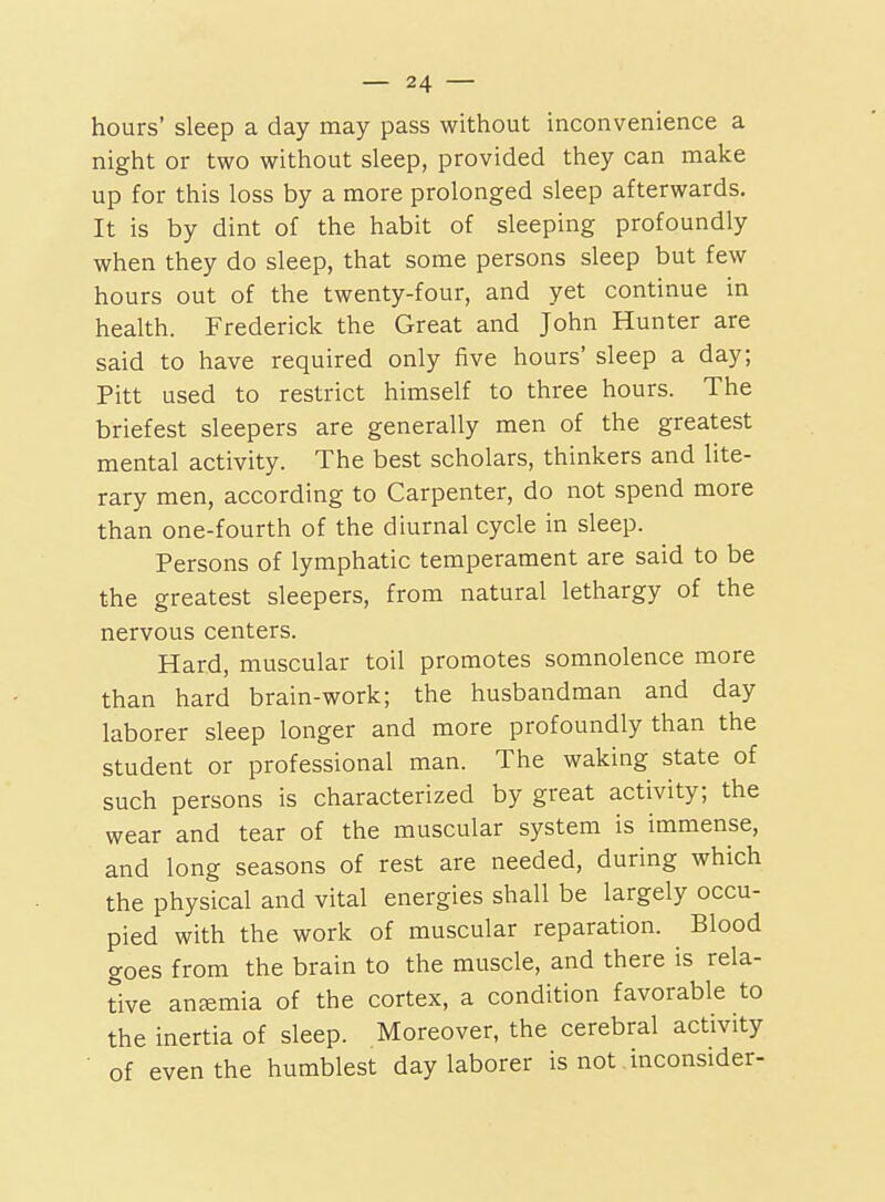 hours' sleep a day may pass without inconvenience a night or two without sleep, provided they can make up for this loss by a more prolonged sleep afterwards. It is by dint of the habit of sleeping profoundly when they do sleep, that some persons sleep but few hours out of the twenty-four, and yet continue in health. Frederick the Great and John Hunter are said to have required only five hours' sleep a day; Pitt used to restrict himself to three hours. The briefest sleepers are generally men of the greatest mental activity. The best scholars, thinkers and lite- rary men, according to Carpenter, do not spend more than one-fourth of the diurnal cycle in sleep. Persons of lymphatic temperament are said to be the greatest sleepers, from natural lethargy of the nervous centers. Hard, muscular toil promotes somnolence more than hard brain-work; the husbandman and day laborer sleep longer and more profoundly than the student or professional man. The waking state of such persons is characterized by great activity; the wear and tear of the muscular system is immense, and long seasons of rest are needed, during which the physical and vital energies shall be largely occu- pied with the work of muscular reparation. Blood goes from the brain to the muscle, and there is rela- tive aneemia of the cortex, a condition favorable to the inertia of sleep. Moreover, the cerebral activity of even the humblest day laborer is not inconsider-