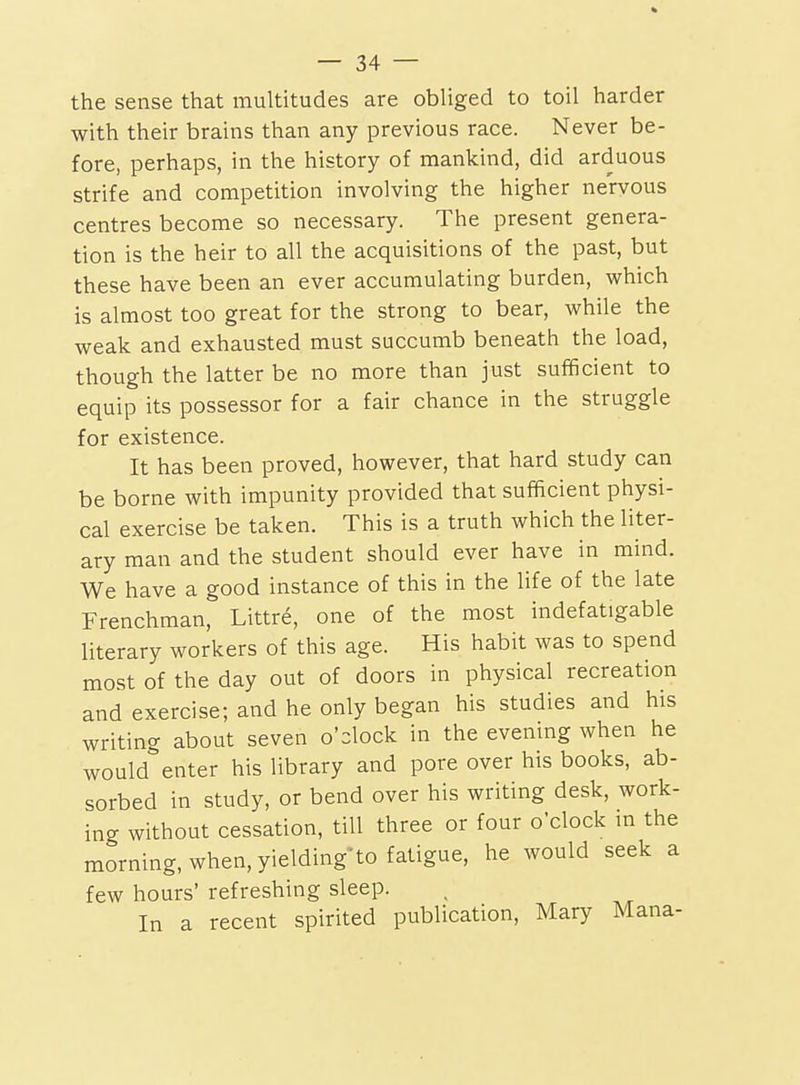 the sense that multitudes are obliged to toil harder with their brains than any previous race. Never be- fore, perhaps, in the history of mankind, did arduous strife and competition involving the higher nervous centres become so necessary. The present genera- tion is the heir to all the acquisitions of the past, but these have been an ever accumulating burden, which is almost too great for the strong to bear, while the weak and exhausted must succumb beneath the load, though the latter be no more than just sufficient to equip its possessor for a fair chance in the struggle for existence. It has been proved, however, that hard study can be borne with impunity provided that sufficient physi- cal exercise be taken. This is a truth which the liter- ary man and the student should ever have in mind. We have a good instance of this in the life of the late Frenchman, Littre, one of the most indefatigable literary workers of this age. His habit was to spend most of the day out of doors in physical recreation and exercise; and he only began his studies and his writing about seven o'clock in the evening when he would enter his library and pore over his books, ab- sorbed in study, or bend over his writing desk, work- ing without cessation, till three or four o'clock m the morning, when, yielding-to fatigue, he would seek a few hours' refreshing sleep. In a recent spirited publication, Mary Mana-